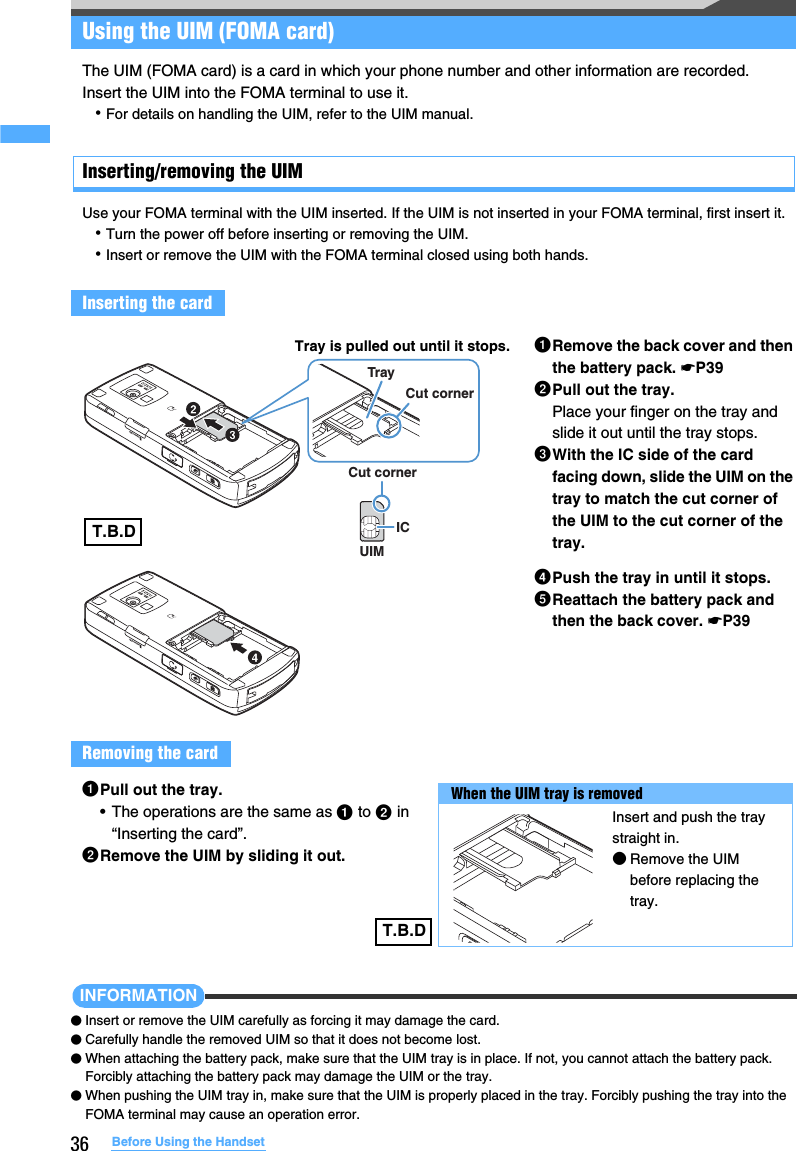 36 Before Using the HandsetUsing the UIM (FOMA card)The UIM (FOMA card) is a card in which your phone number and other information are recorded.Insert the UIM into the FOMA terminal to use it.･For details on handling the UIM, refer to the UIM manual.Inserting/removing the UIMUse your FOMA terminal with the UIM inserted. If the UIM is not inserted in your FOMA terminal, first insert it.･Turn the power off before inserting or removing the UIM.･Insert or remove the UIM with the FOMA terminal closed using both hands.INFORMATION●Insert or remove the UIM carefully as forcing it may damage the card.●Carefully handle the removed UIM so that it does not become lost.●When attaching the battery pack, make sure that the UIM tray is in place. If not, you cannot attach the battery pack. Forcibly attaching the battery pack may damage the UIM or the tray.●When pushing the UIM tray in, make sure that the UIM is properly placed in the tray. Forcibly pushing the tray into the FOMA terminal may cause an operation error.Inserting the cardaRemove the back cover and then the battery pack. ☛P39bPull out the tray.Place your finger on the tray and slide it out until the tray stops.cWith the IC side of the card facing down, slide the UIM on the tray to match the cut corner of the UIM to the cut corner of the tray.dPush the tray in until it stops.eReattach the battery pack and then the back cover. ☛P39Removing the cardUIMCut cornerICCut cornerTray Tray is pulled out until it stops.aPull out the tray.• The operations are the same as a to b in “Inserting the card”.bRemove the UIM by sliding it out.When the UIM tray is removedInsert and push the tray straight in.●Remove the UIM before replacing the tray.T.B.DT.B.D