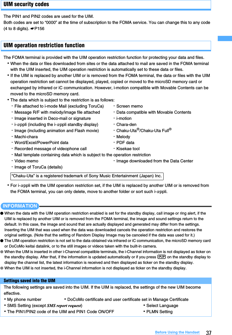 37Before Using the HandsetUIM security codesThe PIN1 and PIN2 codes are used for the UIM.Both codes are set to “0000” at the time of subscription to the FOMA service. You can change this to any code (4 to 8 digits). ☛P156UIM operation restriction functionThe FOMA terminal is provided with the UIM operation restriction function for protecting your data and files.･When the data or files downloaded from sites or the data attached to mail are saved in the FOMA terminal with the UIM inserted, the UIM operation restriction is automatically set to these data or files.･If the UIM is replaced by another UIM or is removed from the FOMA terminal, the data or files with the UIM operation restriction set cannot be displayed, played, copied or moved to the microSD memory card or exchanged by infrared or iC communication. However, i-motion compatible with Movable Contents can be moved to the microSD memory card.･The data which is subject to the restriction is as follows:･For i-αppli with the UIM operation restriction set, if the UIM is replaced by another UIM or is removed from the FOMA terminal, you can only delete, move to another folder or sort such i-αppli.INFORMATION●When the data with the UIM operation restriction enabled is set for the standby display, call image or ring alert, if the UIM is replaced by another UIM or is removed from the FOMA terminal, the image and sound settings return to the default. In this case, the image and sound that are actually displayed and generated may differ from the settings. Inserting the UIM that was used when the data was downloaded cancels the operation restriction and restores the original settings. (Note that the setting of Random Display Image may be canceled if the data was used for it.)●The UIM operation restriction is not set to the data obtained via infrared or iC communication, the microSD memory card or DoCoMo keitai datalink, or to the still images or videos taken with the built-in camera.●When the UIM is inserted in other i-Channel compatible terminals, the i-Channel information is not displayed as ticker on the standby display. After that, if the information is updated automatically or if you press c on the standby display to display the channel list, the latest information is received and then displayed as ticker on the standby display. ●When the UIM is not inserted, the i-Channel information is not displayed as ticker on the standby display.・File attached to i-mode Mail (excluding ToruCa) ・Screen memo・Message R/F with melody/image file attached ・Data compatible with Movable Contents・Image inserted in Deco-mail or signature ・i-motion ・i-αppli (including the i-αppli standby display) ・Chara-den・Image (including animation and Flash movie) ・Chaku-Uta®/Chaku-Uta Full®・Machi-chara ・Melody・Word/Excel/PowerPoint data ・PDF data・Recorded message of videophone call ・Kisekae tool・Mail template containing data which is subject to the operation restriction・Video memo ・Image downloaded from the Data Center・Image of ToruCa (details)“Chaku-Uta” is a registered trademark of Sony Music Entertainment (Japan) Inc.Settings saved into the UIMThe following settings are saved into the UIM. If the UIM is replaced, the settings of the new UIM become effective.･My phone number ･DoCoMo certificate and user certificate set in Manage Certificate･SMS Setting (except SMS report request)･Select Language･The PIN1/PIN2 code of the UIM and PIN1 Code ON/OFF ･PLMN Setting