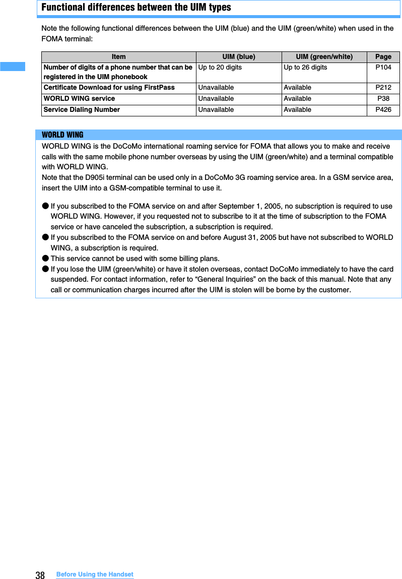 38 Before Using the HandsetFunctional differences between the UIM typesNote the following functional differences between the UIM (blue) and the UIM (green/white) when used in the FOMA terminal:Item UIM (blue) UIM (green/white) PageNumber of digits of a phone number that can be registered in the UIM phonebookUp to 20 digits Up to 26 digits P104Certificate Download for using FirstPass Unavailable Available P212WORLD WING service Unavailable Available P38Service Dialing Number Unavailable Available P426WORLD WINGWORLD WING is the DoCoMo international roaming service for FOMA that allows you to make and receive calls with the same mobile phone number overseas by using the UIM (green/white) and a terminal compatible with WORLD WING.Note that the D905i terminal can be used only in a DoCoMo 3G roaming service area. In a GSM service area, insert the UIM into a GSM-compatible terminal to use it.●If you subscribed to the FOMA service on and after September 1, 2005, no subscription is required to use WORLD WING. However, if you requested not to subscribe to it at the time of subscription to the FOMA service or have canceled the subscription, a subscription is required.●If you subscribed to the FOMA service on and before August 31, 2005 but have not subscribed to WORLD WING, a subscription is required.●This service cannot be used with some billing plans.●If you lose the UIM (green/white) or have it stolen overseas, contact DoCoMo immediately to have the card suspended. For contact information, refer to “General Inquiries” on the back of this manual. Note that any call or communication charges incurred after the UIM is stolen will be borne by the customer.