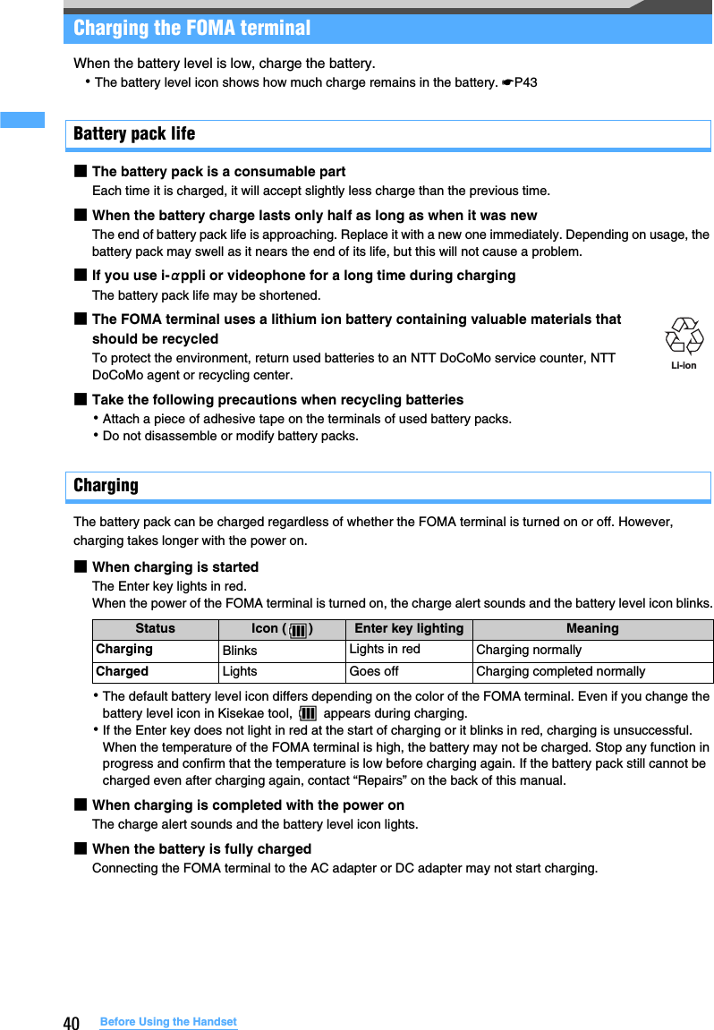 40 Before Using the HandsetCharging the FOMA terminalWhen the battery level is low, charge the battery.･The battery level icon shows how much charge remains in the battery. ☛P43Battery pack life■The battery pack is a consumable partEach time it is charged, it will accept slightly less charge than the previous time.■When the battery charge lasts only half as long as when it was newThe end of battery pack life is approaching. Replace it with a new one immediately. Depending on usage, the battery pack may swell as it nears the end of its life, but this will not cause a problem.■If you use i-αppli or videophone for a long time during chargingThe battery pack life may be shortened.■The FOMA terminal uses a lithium ion battery containing valuable materials that should be recycled To protect the environment, return used batteries to an NTT DoCoMo service counter, NTT DoCoMo agent or recycling center.■Take the following precautions when recycling batteries･Attach a piece of adhesive tape on the terminals of used battery packs.･Do not disassemble or modify battery packs.ChargingThe battery pack can be charged regardless of whether the FOMA terminal is turned on or off. However, charging takes longer with the power on.■When charging is startedThe Enter key lights in red. When the power of the FOMA terminal is turned on, the charge alert sounds and the battery level icon blinks.･The default battery level icon differs depending on the color of the FOMA terminal. Even if you change the battery level icon in Kisekae tool,   appears during charging.･If the Enter key does not light in red at the start of charging or it blinks in red, charging is unsuccessful. When the temperature of the FOMA terminal is high, the battery may not be charged. Stop any function in progress and confirm that the temperature is low before charging again. If the battery pack still cannot be charged even after charging again, contact “Repairs” on the back of this manual.■When charging is completed with the power onThe charge alert sounds and the battery level icon lights.■When the battery is fully chargedConnecting the FOMA terminal to the AC adapter or DC adapter may not start charging.Status Icon ( ) Enter key lighting MeaningCharging Blinks Lights in red Charging normallyCharged Lights Goes off Charging completed normallyLi-ion