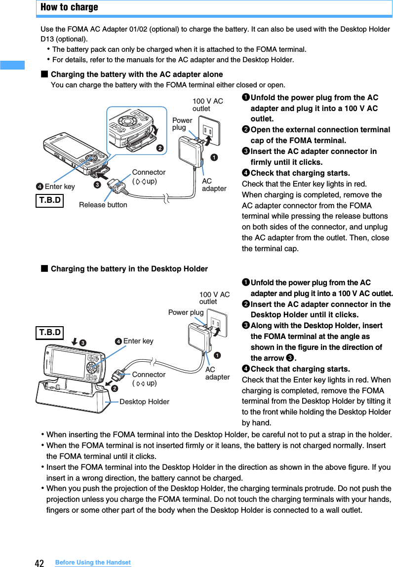 42 Before Using the HandsetHow to chargeUse the FOMA AC Adapter 01/02 (optional) to charge the battery. It can also be used with the Desktop Holder D13 (optional).･The battery pack can only be charged when it is attached to the FOMA terminal.･For details, refer to the manuals for the AC adapter and the Desktop Holder.■Charging the battery with the AC adapter aloneYou can charge the battery with the FOMA terminal either closed or open.■Charging the battery in the Desktop Holder･When inserting the FOMA terminal into the Desktop Holder, be careful not to put a strap in the holder.･When the FOMA terminal is not inserted firmly or it leans, the battery is not charged normally. Insert the FOMA terminal until it clicks.･Insert the FOMA terminal into the Desktop Holder in the direction as shown in the above figure. If you insert in a wrong direction, the battery cannot be charged.･When you push the projection of the Desktop Holder, the charging terminals protrude. Do not push the projection unless you charge the FOMA terminal. Do not touch the charging terminals with your hands, fingers or some other part of the body when the Desktop Holder is connected to a wall outlet.aUnfold the power plug from the AC adapter and plug it into a 100 V AC outlet.bOpen the external connection terminal cap of the FOMA terminal.cInsert the AC adapter connector in firmly until it clicks.dCheck that charging starts.Check that the Enter key lights in red.When charging is completed, remove the AC adapter connector from the FOMA terminal while pressing the release buttons on both sides of the connector, and unplug the AC adapter from the outlet. Then, close the terminal cap.aUnfold the power plug from the AC adapter and plug it into a 100 V AC outlet.bInsert the AC adapter connector in the Desktop Holder until it clicks.cAlong with the Desktop Holder, insert the FOMA terminal at the angle as shown in the figure in the direction of the arrow c.dCheck that charging starts.Check that the Enter key lights in red. When charging is completed, remove the FOMA terminal from the Desktop Holder by tilting it to the front while holding the Desktop Holder by hand.Enter keyRelease buttonPower plugAC adapterConnector(      up)100 V AC outlet Enter keyDesktop HolderAC adapterPower plug100 V AC outletConnector(      up)T.B.DT.B.D