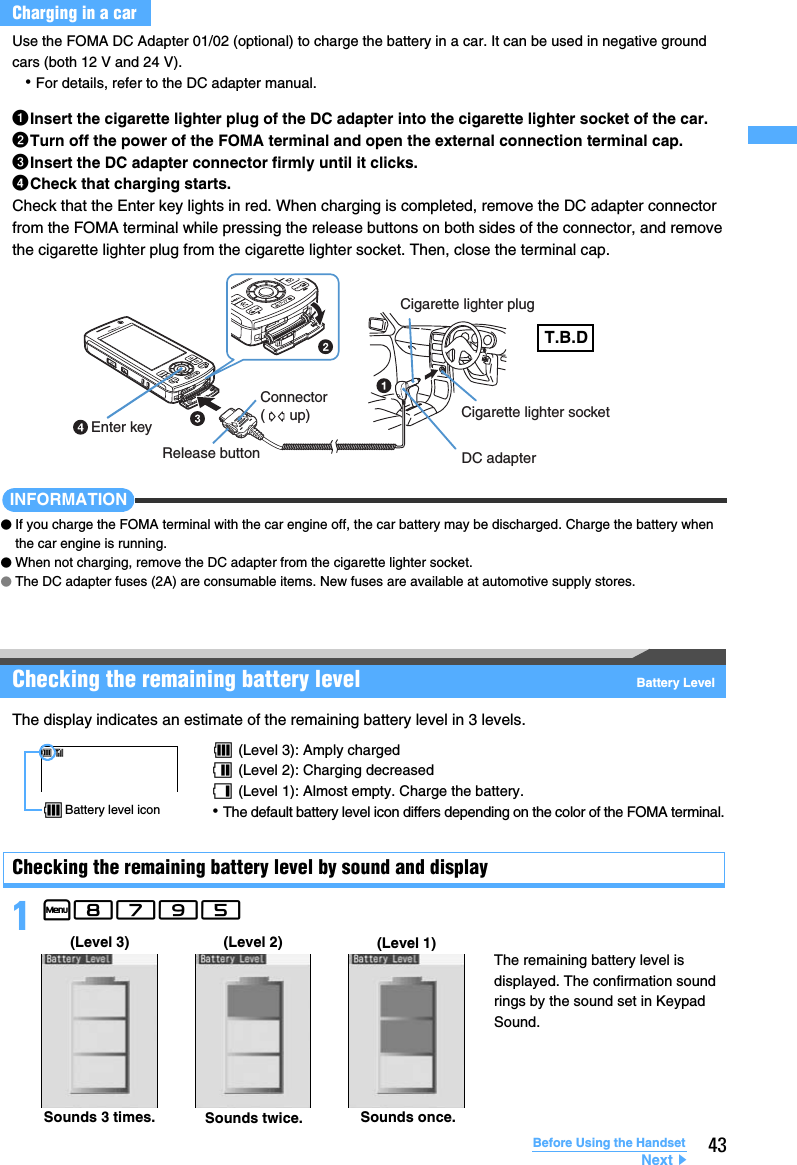 43Before Using the HandsetUse the FOMA DC Adapter 01/02 (optional) to charge the battery in a car. It can be used in negative ground cars (both 12 V and 24 V).･For details, refer to the DC adapter manual.aInsert the cigarette lighter plug of the DC adapter into the cigarette lighter socket of the car.bTurn off the power of the FOMA terminal and open the external connection terminal cap.cInsert the DC adapter connector firmly until it clicks.dCheck that charging starts.Check that the Enter key lights in red. When charging is completed, remove the DC adapter connector from the FOMA terminal while pressing the release buttons on both sides of the connector, and remove the cigarette lighter plug from the cigarette lighter socket. Then, close the terminal cap.INFORMATION●If you charge the FOMA terminal with the car engine off, the car battery may be discharged. Charge the battery when the car engine is running.●When not charging, remove the DC adapter from the cigarette lighter socket.●The DC adapter fuses (2A) are consumable items. New fuses are available at automotive supply stores.Checking the remaining battery level Battery LevelThe display indicates an estimate of the remaining battery level in 3 levels.Checking the remaining battery level by sound and display1m8795 Charging in a carEnter keyCigarette lighter plugCigarette lighter socketDC adapterRelease buttonConnector(      up)T.B.D (Level 3): Amply charged (Level 2): Charging decreased (Level 1): Almost empty. Charge the battery.･The default battery level icon differs depending on the color of the FOMA terminal.Battery level iconSounds 3 times. Sounds twice. Sounds once.(Level 3) (Level 2) (Level 1)The remaining battery level is displayed. The confirmation sound rings by the sound set in Keypad Sound.Next▲