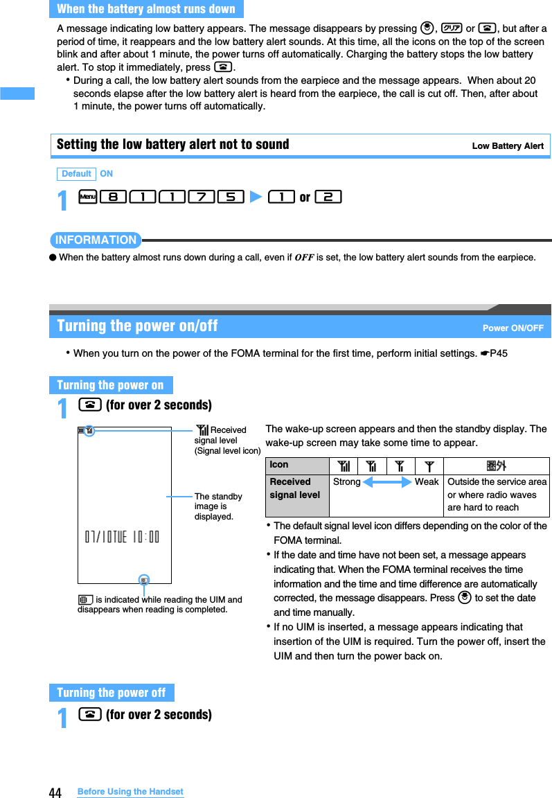 44 Before Using the HandsetA message indicating low battery appears. The message disappears by pressing o, c or f, but after a period of time, it reappears and the low battery alert sounds. At this time, all the icons on the top of the screen blink and after about 1 minute, the power turns off automatically. Charging the battery stops the low battery alert. To stop it immediately, press f.･During a call, the low battery alert sounds from the earpiece and the message appears.  When about 20 seconds elapse after the low battery alert is heard from the earpiece, the call is cut off. Then, after about 1 minute, the power turns off automatically.Setting the low battery alert not to sound   Low Battery Alert1m81175 z 1 or 2 INFORMATION●When the battery almost runs down during a call, even if OFF is set, the low battery alert sounds from the earpiece.Turning the power on/off Power ON/OFF･When you turn on the power of the FOMA terminal for the first time, perform initial settings. ☛P451f (for over 2 seconds)1f (for over 2 seconds)When the battery almost runs downDefault ONTurning the power onTurning the power offThe wake-up screen appears and then the standby display. The wake-up screen may take some time to appear.･The default signal level icon differs depending on the color of the FOMA terminal.･If the date and time have not been set, a message appears indicating that. When the FOMA terminal receives the time information and the time and time difference are automatically corrected, the message disappears. Press o to set the date and time manually.･If no UIM is inserted, a message appears indicating that insertion of the UIM is required. Turn the power off, insert the UIM and then turn the power back on.Icon Received signal levelStrong Weak Outside the service area or where radio waves are hard to reach is indicated while reading the UIM and disappears when reading is completed.Received signal level (Signal level icon)The standby image is displayed.