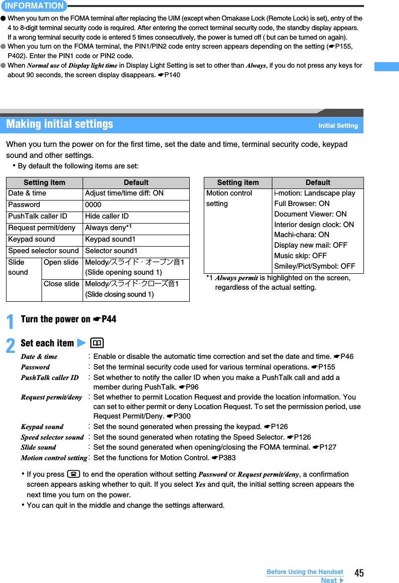 45Before Using the HandsetINFORMATION●When you turn on the FOMA terminal after replacing the UIM (except when Omakase Lock (Remote Lock) is set), entry of the 4 to 8-digit terminal security code is required. After entering the correct terminal security code, the standby display appears. If a wrong terminal security code is entered 5 times consecutively, the power is turned off ( but can be turned on again).●When you turn on the FOMA terminal, the PIN1/PIN2 code entry screen appears depending on the setting (☛P155, P402). Enter the PIN1 code or PIN2 code.●When Normal use of Display light time in Display Light Setting is set to other than Always, if you do not press any keys for about 90 seconds, the screen display disappears. ☛P140Making initial settings Initial SettingWhen you turn the power on for the first time, set the date and time, terminal security code, keypad sound and other settings.･By default the following items are set:1Turn the power on ☛P442Set each item z p ･If you press f to end the operation without setting Password or Request permit/deny, a confirmation screen appears asking whether to quit. If you select Yes and quit, the initial setting screen appears the next time you turn on the power.･You can quit in the middle and change the settings afterward.Setting item Default Setting item DefaultDate &amp; time Adjust time/time diff: ON Motion control settingi-motion: Landscape playFull Browser: ONDocument Viewer: ONInterior design clock: ONMachi-chara: ONDisplay new mail: OFFMusic skip: OFFSmiley/Pict/Symbol: OFFPassword 0000PushTalk caller ID Hide caller IDRequest permit/deny Always deny*1Keypad sound Keypad sound1Speed selector sound Selector sound1Slide soundOpen slide Melody/スライド・オープン音1 (Slide opening sound 1) *1 Always permit is highlighted on the screen, regardless of the actual setting.Close slide Melody/スライド･クローズ音1 (Slide closing sound 1)Date &amp; time ：Enable or disable the automatic time correction and set the date and time. ☛P46Password ：Set the terminal security code used for various terminal operations. ☛P155PushTalk caller ID ：Set whether to notify the caller ID when you make a PushTalk call and add a member during PushTalk. ☛P96Request permit/deny ：Set whether to permit Location Request and provide the location information. You can set to either permit or deny Location Request. To set the permission period, use Request Permit/Deny. ☛P300Keypad sound ：Set the sound generated when pressing the keypad. ☛P126Speed selector sound ：Set the sound generated when rotating the Speed Selector. ☛P126Slide sound ：Set the sound generated when opening/closing the FOMA terminal. ☛P127Motion control setting：Set the functions for Motion Control. ☛P383Next▲