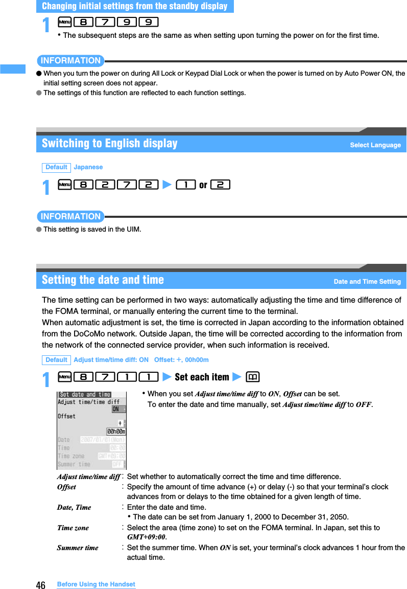 46 Before Using the Handset1m8799 ･The subsequent steps are the same as when setting upon turning the power on for the first time.INFORMATION●When you turn the power on during All Lock or Keypad Dial Lock or when the power is turned on by Auto Power ON, the initial setting screen does not appear.●The settings of this function are reflected to each function settings.Switching to English display Select Language1m8272 z 1 or 2 INFORMATION●This setting is saved in the UIM.Setting the date and time Date and Time SettingThe time setting can be performed in two ways: automatically adjusting the time and time difference of the FOMA terminal, or manually entering the current time to the terminal. When automatic adjustment is set, the time is corrected in Japan according to the information obtained from the DoCoMo network. Outside Japan, the time will be corrected according to the information from the network of the connected service provider, when such information is received.1m8711 z Set each item z p Changing initial settings from the standby displayDefault JapaneseDefault Adjust time/time diff: ON   Offset: +, 00h00mAdjust time/time diff：Set whether to automatically correct the time and time difference. Offset ：Specify the amount of time advance (+) or delay (-) so that your terminal’s clock advances from or delays to the time obtained for a given length of time. Date, Time ：Enter the date and time. ･The date can be set from January 1, 2000 to December 31, 2050.Time zone ：Select the area (time zone) to set on the FOMA terminal. In Japan, set this to GMT+09:00.Summer time ：Set the summer time. When ON is set, your terminal’s clock advances 1 hour from the actual time.･When you set Adjust time/time diff to ON, Offset can be set. To enter the date and time manually, set Adjust time/time diff to OFF.
