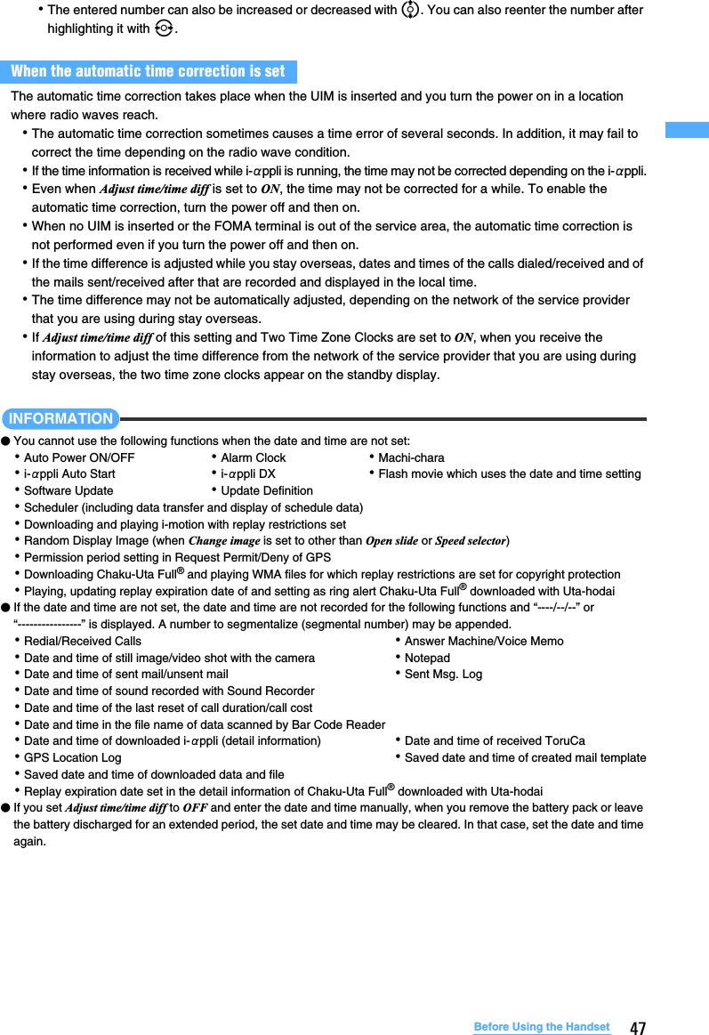 47Before Using the Handset･The entered number can also be increased or decreased with %. You can also reenter the number after highlighting it with &amp;.The automatic time correction takes place when the UIM is inserted and you turn the power on in a location where radio waves reach.･The automatic time correction sometimes causes a time error of several seconds. In addition, it may fail to correct the time depending on the radio wave condition.･If the time information is received while i-αppli is running, the time may not be corrected depending on the i-αppli.･Even when Adjust time/time diff is set to ON, the time may not be corrected for a while. To enable the automatic time correction, turn the power off and then on.･When no UIM is inserted or the FOMA terminal is out of the service area, the automatic time correction is not performed even if you turn the power off and then on. ･If the time difference is adjusted while you stay overseas, dates and times of the calls dialed/received and of the mails sent/received after that are recorded and displayed in the local time.･The time difference may not be automatically adjusted, depending on the network of the service provider that you are using during stay overseas.･If Adjust time/time diff of this setting and Two Time Zone Clocks are set to ON, when you receive the information to adjust the time difference from the network of the service provider that you are using during stay overseas, the two time zone clocks appear on the standby display. INFORMATION●You cannot use the following functions when the date and time are not set:･Auto Power ON/OFF  ･Alarm Clock  ･Machi-chara･i-αppli Auto Start ･i-αppli DX ･Flash movie which uses the date and time setting･Software Update ･Update Definition･Scheduler (including data transfer and display of schedule data)･Downloading and playing i-motion with replay restrictions set･Random Display Image (when Change image is set to other than Open slide or Speed selector)･Permission period setting in Request Permit/Deny of GPS･Downloading Chaku-Uta Full® and playing WMA files for which replay restrictions are set for copyright protection･Playing, updating replay expiration date of and setting as ring alert Chaku-Uta Full® downloaded with Uta-hodai●If the date and time are not set, the date and time are not recorded for the following functions and “----/--/--” or “----------------” is displayed. A number to segmentalize (segmental number) may be appended.･Redial/Received Calls  ･Answer Machine/Voice Memo ･Date and time of still image/video shot with the camera ･Notepad･Date and time of sent mail/unsent mail ･Sent Msg. Log･Date and time of sound recorded with Sound Recorder･Date and time of the last reset of call duration/call cost･Date and time in the file name of data scanned by Bar Code Reader･Date and time of downloaded i-αppli (detail information) ･Date and time of received ToruCa･GPS Location Log ･Saved date and time of created mail template･Saved date and time of downloaded data and file･Replay expiration date set in the detail information of Chaku-Uta Full® downloaded with Uta-hodai●If you set Adjust time/time diff to OFF and enter the date and time manually, when you remove the battery pack or leave the battery discharged for an extended period, the set date and time may be cleared. In that case, set the date and time again.When the automatic time correction is set