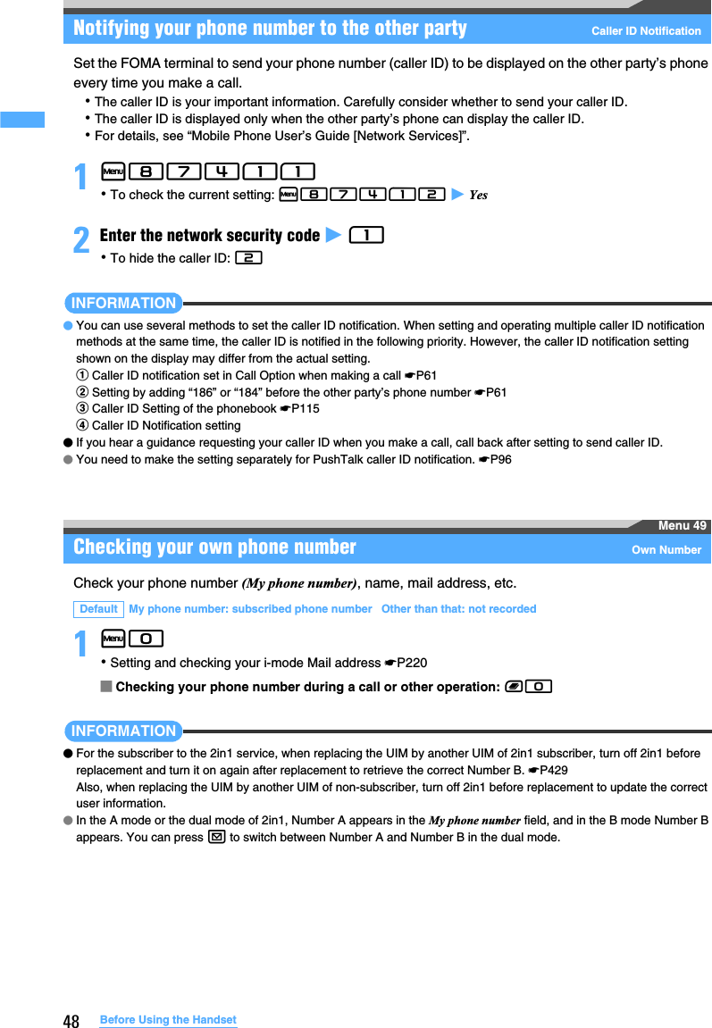 48 Before Using the HandsetNotifying your phone number to the other party Caller ID NotificationSet the FOMA terminal to send your phone number (caller ID) to be displayed on the other party’s phone every time you make a call.･The caller ID is your important information. Carefully consider whether to send your caller ID.･The caller ID is displayed only when the other party’s phone can display the caller ID.･For details, see “Mobile Phone User’s Guide [Network Services]”.1m87411 ･To check the current setting: m87412 z Yes2Enter the network security code z 1 ･To hide the caller ID: 2INFORMATION●You can use several methods to set the caller ID notification. When setting and operating multiple caller ID notification methods at the same time, the caller ID is notified in the following priority. However, the caller ID notification setting shown on the display may differ from the actual setting.aCaller ID notification set in Call Option when making a call ☛P61bSetting by adding “186” or “184” before the other party’s phone number ☛P61cCaller ID Setting of the phonebook ☛P115dCaller ID Notification setting●If you hear a guidance requesting your caller ID when you make a call, call back after setting to send caller ID. ●You need to make the setting separately for PushTalk caller ID notification. ☛P96Menu 49Checking your own phone number Own NumberCheck your phone number (My phone number), name, mail address, etc.1m0 ･Setting and checking your i-mode Mail address ☛P220■Checking your phone number during a call or other operation: b0INFORMATION●For the subscriber to the 2in1 service, when replacing the UIM by another UIM of 2in1 subscriber, turn off 2in1 before replacement and turn it on again after replacement to retrieve the correct Number B. ☛P429Also, when replacing the UIM by another UIM of non-subscriber, turn off 2in1 before replacement to update the correct user information.●In the A mode or the dual mode of 2in1, Number A appears in the My phone number field, and in the B mode Number B appears. You can press a to switch between Number A and Number B in the dual mode.Default My phone number: subscribed phone number   Other than that: not recorded
