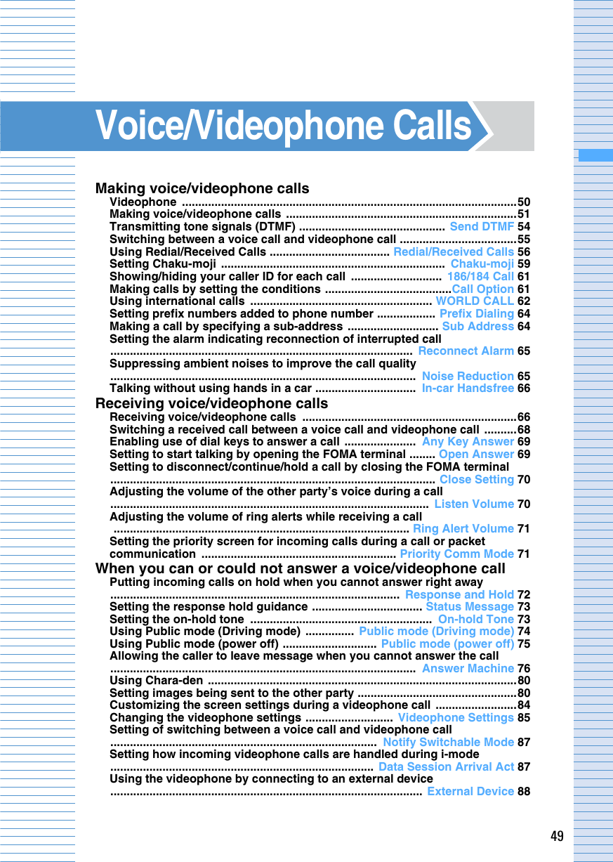 49Voice/Videophone CallsMaking voice/videophone callsVideophone .......................................................................................................50Making voice/videophone calls  .......................................................................51Transmitting tone signals (DTMF) .............................................  Send DTMF 54Switching between a voice call and videophone call ....................................55Using Redial/Received Calls ..................................... Redial/Received Calls 56Setting Chaku-moji  .....................................................................  Chaku-moji 59Showing/hiding your caller ID for each call  ............................  186/184 Call 61Making calls by setting the conditions .......................................Call Option 61Using international calls  ........................................................ WORLD CALL 62Setting prefix numbers added to phone number .................. Prefix Dialing 64Making a call by specifying a sub-address  ............................ Sub Address 64Setting the alarm indicating reconnection of interrupted call.............................................................................................  Reconnect Alarm 65Suppressing ambient noises to improve the call quality..............................................................................................  Noise Reduction 65Talking without using hands in a car ...............................  In-car Handsfree 66Receiving voice/videophone callsReceiving voice/videophone calls  ..................................................................66Switching a received call between a voice call and videophone call  ..........68Enabling use of dial keys to answer a call ......................  Any Key Answer 69Setting to start talking by opening the FOMA terminal ........ Open Answer 69Setting to disconnect/continue/hold a call by closing the FOMA terminal.................................................................................................... Close Setting 70Adjusting the volume of the other party’s voice during a call..................................................................................................  Listen Volume 70Adjusting the volume of ring alerts while receiving a call ........................................................................................... Ring Alert Volume 71Setting the priority screen for incoming calls during a call or packet communication ............................................................ Priority Comm Mode 71When you can or could not answer a voice/videophone callPutting incoming calls on hold when you cannot answer right away .........................................................................................  Response and Hold 72Setting the response hold guidance .................................. Status Message 73Setting the on-hold tone  ........................................................  On-hold Tone 73Using Public mode (Driving mode)  ...............  Public mode (Driving mode) 74Using Public mode (power off) ............................. Public mode (power off) 75Allowing the caller to leave message when you cannot answer the call ..............................................................................................  Answer Machine 76Using Chara-den  ...............................................................................................80Setting images being sent to the other party .................................................80Customizing the screen settings during a videophone call  .........................84Changing the videophone settings ...........................  Videophone Settings 85Setting of switching between a voice call and videophone call..................................................................................  Notify Switchable Mode 87Setting how incoming videophone calls are handled during i-mode.................................................................................  Data Session Arrival Act 87Using the videophone by connecting to an external device ................................................................................................  External Device 88