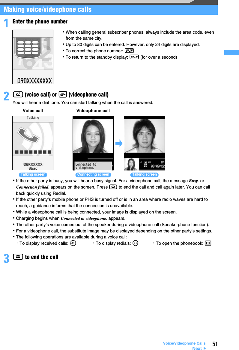 51Voice/Videophone CallsMaking voice/videophone calls1Enter the phone number2n (voice call) or t (videophone call)You will hear a dial tone. You can start talking when the call is answered.･If the other party is busy, you will hear a busy signal. For a videophone call, the message Busy. or Connection failed. appears on the screen. Press f to end the call and call again later. You can call back quickly using Redial.･If the other party’s mobile phone or PHS is turned off or is in an area where radio waves are hard to reach, a guidance informs that the connection is unavailable.･While a videophone call is being connected, your image is displayed on the screen.･Charging begins when Connected to videophone. appears.･The other party’s voice comes out of the speaker during a videophone call (Speakerphone function).･For a videophone call, the substitute image may be displayed depending on the other party’s settings.･The following operations are available during a voice call:・To display received calls: l・To display redials: r・To open the phonebook: p3f to end the call･When calling general subscriber phones, always include the area code, even from the same city.･Up to 80 digits can be entered. However, only 24 digits are displayed.･To correct the phone number: c･To return to the standby display: c (for over a second)Voice call Videophone callTalking screen Talking screenConnecting screenNext▲