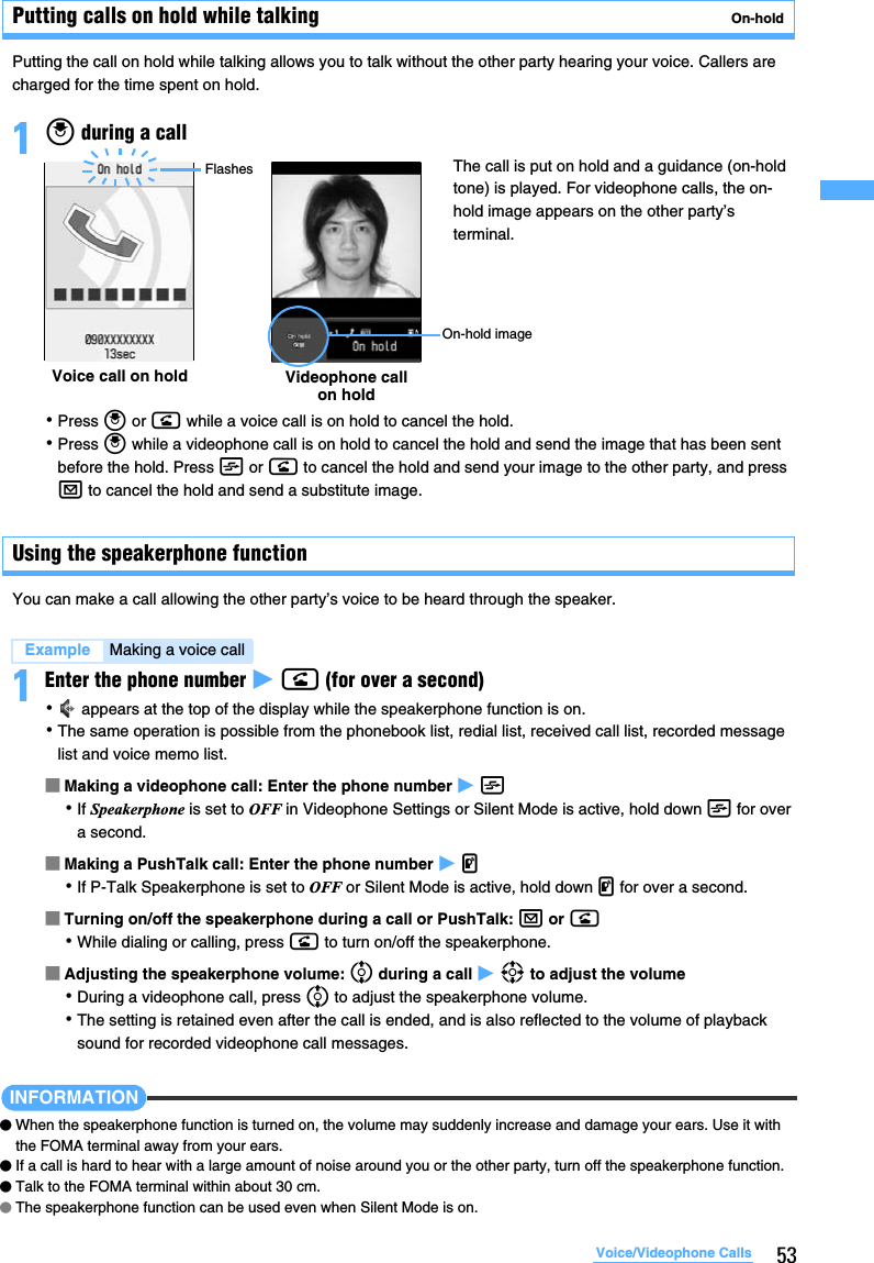 53Voice/Videophone CallsPutting calls on hold while talking  On-holdPutting the call on hold while talking allows you to talk without the other party hearing your voice. Callers are charged for the time spent on hold.1o during a call･Press o or n while a voice call is on hold to cancel the hold.･Press o while a videophone call is on hold to cancel the hold and send the image that has been sent before the hold. Press t or n to cancel the hold and send your image to the other party, and press a to cancel the hold and send a substitute image.Using the speakerphone functionYou can make a call allowing the other party’s voice to be heard through the speaker. 1Enter the phone number z n (for over a second)･ appears at the top of the display while the speakerphone function is on.･The same operation is possible from the phonebook list, redial list, received call list, recorded message list and voice memo list.■Making a videophone call: Enter the phone number z t･If Speakerphone is set to OFF in Videophone Settings or Silent Mode is active, hold down t for over a second.■Making a PushTalk call: Enter the phone number z g･If P-Talk Speakerphone is set to OFF or Silent Mode is active, hold down g for over a second.■Turning on/off the speakerphone during a call or PushTalk: a or n･While dialing or calling, press n to turn on/off the speakerphone.■Adjusting the speakerphone volume: % during a call z O to adjust the volume･During a videophone call, press % to adjust the speakerphone volume.･The setting is retained even after the call is ended, and is also reflected to the volume of playback sound for recorded videophone call messages.INFORMATION●When the speakerphone function is turned on, the volume may suddenly increase and damage your ears. Use it with the FOMA terminal away from your ears.●If a call is hard to hear with a large amount of noise around you or the other party, turn off the speakerphone function.●Talk to the FOMA terminal within about 30 cm.●The speakerphone function can be used even when Silent Mode is on.Example Making a voice callVoice call on hold Videophone call on holdOn-hold imageFlashes The call is put on hold and a guidance (on-hold tone) is played. For videophone calls, the on-hold image appears on the other party’s terminal.