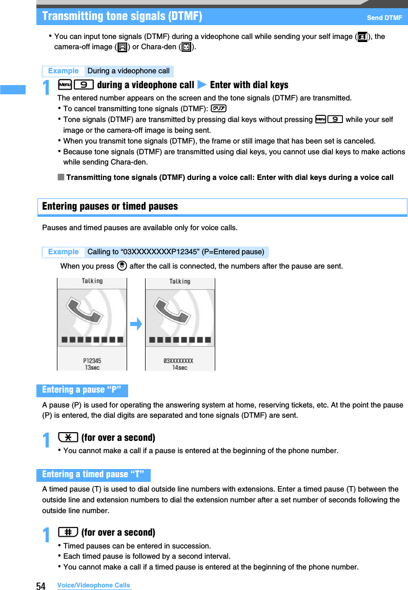 54 Voice/Videophone CallsTransmitting tone signals (DTMF) Send DTMF･You can input tone signals (DTMF) during a videophone call while sending your self image ( ), the camera-off image ( ) or Chara-den ( ).1m9 during a videophone call z Enter with dial keysThe entered number appears on the screen and the tone signals (DTMF) are transmitted.･To cancel transmitting tone signals (DTMF): c･Tone signals (DTMF) are transmitted by pressing dial keys without pressing m9 while your self image or the camera-off image is being sent.･When you transmit tone signals (DTMF), the frame or still image that has been set is canceled.･Because tone signals (DTMF) are transmitted using dial keys, you cannot use dial keys to make actions while sending Chara-den. ■Transmitting tone signals (DTMF) during a voice call: Enter with dial keys during a voice callEntering pauses or timed pauses Pauses and timed pauses are available only for voice calls.When you press o after the call is connected, the numbers after the pause are sent.A pause (P) is used for operating the answering system at home, reserving tickets, etc. At the point the pause (P) is entered, the dial digits are separated and tone signals (DTMF) are sent.1( (for over a second)･You cannot make a call if a pause is entered at the beginning of the phone number.A timed pause (T) is used to dial outside line numbers with extensions. Enter a timed pause (T) between the outside line and extension numbers to dial the extension number after a set number of seconds following the outside line number.1# (for over a second)･Timed pauses can be entered in succession.･Each timed pause is followed by a second interval.･You cannot make a call if a timed pause is entered at the beginning of the phone number.Example During a videophone callExample Calling to “03XXXXXXXXP12345” (P=Entered pause)Entering a pause “P”Entering a timed pause “T”