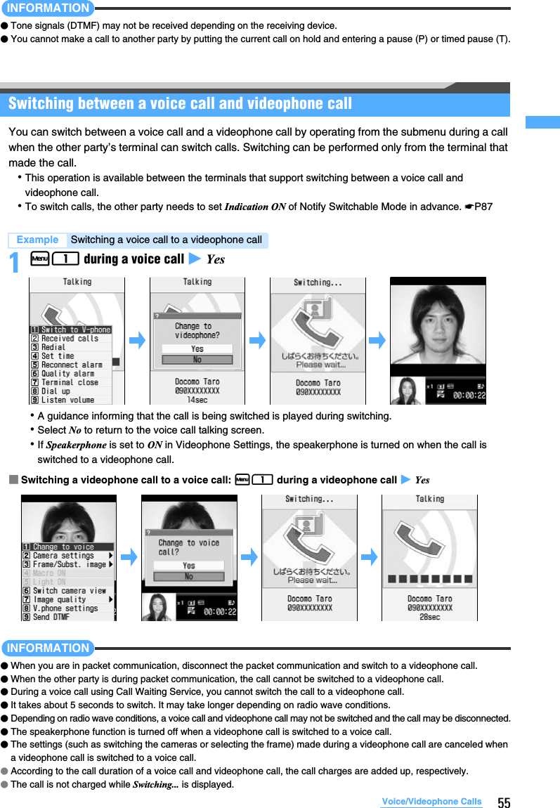 55Voice/Videophone CallsINFORMATION●Tone signals (DTMF) may not be received depending on the receiving device.●You cannot make a call to another party by putting the current call on hold and entering a pause (P) or timed pause (T).Switching between a voice call and videophone callYou can switch between a voice call and a videophone call by operating from the submenu during a call when the other party’s terminal can switch calls. Switching can be performed only from the terminal that made the call.･This operation is available between the terminals that support switching between a voice call and videophone call.･To switch calls, the other party needs to set Indication ON of Notify Switchable Mode in advance. ☛P871m1 during a voice call z Yes･A guidance informing that the call is being switched is played during switching.･Select No to return to the voice call talking screen.･If Speakerphone is set to ON in Videophone Settings, the speakerphone is turned on when the call is switched to a videophone call. ■Switching a videophone call to a voice call: m1 during a videophone call z YesINFORMATION●When you are in packet communication, disconnect the packet communication and switch to a videophone call.●When the other party is during packet communication, the call cannot be switched to a videophone call.●During a voice call using Call Waiting Service, you cannot switch the call to a videophone call.●It takes about 5 seconds to switch. It may take longer depending on radio wave conditions. ●Depending on radio wave conditions, a voice call and videophone call may not be switched and the call may be disconnected.●The speakerphone function is turned off when a videophone call is switched to a voice call.●The settings (such as switching the cameras or selecting the frame) made during a videophone call are canceled when a videophone call is switched to a voice call. ●According to the call duration of a voice call and videophone call, the call charges are added up, respectively.●The call is not charged while Switching... is displayed.Example Switching a voice call to a videophone call