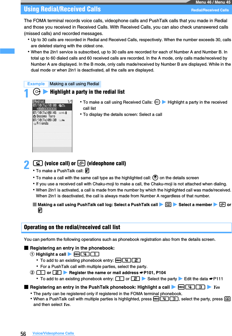 56 Voice/Videophone CallsMenu 46 / Menu 45Using Redial/Received Calls  Redial/Received CallsThe FOMA terminal records voice calls, videophone calls and PushTalk calls that you made in Redial and those you received in Received Calls. With Received Calls, you can also check unanswered calls (missed calls) and recorded messages.･Up to 30 calls are recorded in Redial and Received Calls, respectively. When the number exceeds 30, calls are deleted staring with the oldest one.･When the 2in1 service is subscribed, up to 30 calls are recorded for each of Number A and Number B. In total up to 60 dialed calls and 60 received calls are recorded. In the A mode, only calls made/received by Number A are displayed. In the B mode, only calls made/received by Number B are displayed. While in the dual mode or when 2in1 is deactivated, all the calls are displayed.1r z Highlight a party in the redial list2n (voice call) or t (videophone call)･To make a PushTalk call: g･To make a call with the same call type as the highlighted call: o on the details screen･If you use a received call with Chaku-moji to make a call, the Chaku-moji is not attached when dialing.･When 2in1 is activated, a call is made from the number by which the highlighted call was made/received. When 2in1 is deactivated, the call is always made from Number A regardless of that number.■Making a call using PushTalk call log: Select a PushTalk call z p z Select a member z t or g Operating on the redial/received call listYou can perform the following operations such as phonebook registration also from the details screen.■Registering an entry in the phonebook:aHighlight a call z m41･To add to an existing phonebook entry: m42･For a PushTalk call with multiple parties, select the party.b1 or 2 z Register the name or mail address ☛P101, P104･To add to an existing phonebook entry: 1 or 2 z Select the party z Edit the data ☛P111■Registering an entry in the PushTalk phonebook: Highlight a call z m43 z Yes･The party can be registered only if registered in the FOMA terminal phonebook.･When a PushTalk call with multiple parties is highlighted, press m43, select the party, press p and then select Yes. Example Making a call using Redial･To make a call using Received Calls: l z Highlight a party in the received call list･To display the details screen: Select a call