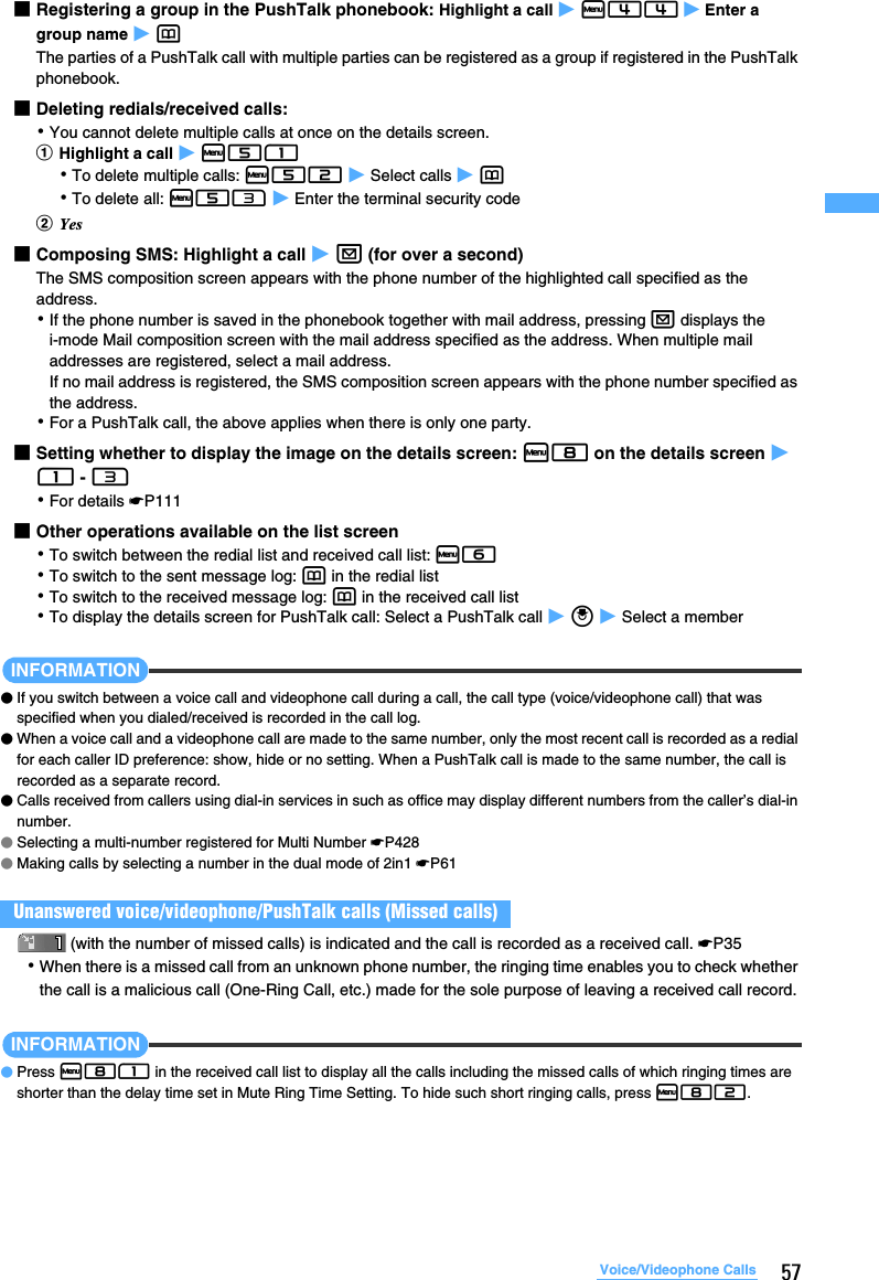 57Voice/Videophone Calls■Registering a group in the PushTalk phonebook: Highlight a call z m44 z Enter a group name z pThe parties of a PushTalk call with multiple parties can be registered as a group if registered in the PushTalk phonebook.■Deleting redials/received calls:･You cannot delete multiple calls at once on the details screen. aHighlight a call z m51･To delete multiple calls: m52 z Select calls z p･To delete all: m53 z Enter the terminal security codebYes■Composing SMS: Highlight a call z a (for over a second) The SMS composition screen appears with the phone number of the highlighted call specified as the address.･If the phone number is saved in the phonebook together with mail address, pressing a displays the i-mode Mail composition screen with the mail address specified as the address. When multiple mail addresses are registered, select a mail address.If no mail address is registered, the SMS composition screen appears with the phone number specified as the address.･For a PushTalk call, the above applies when there is only one party.■Setting whether to display the image on the details screen: m8 on the details screen z 1 - 3･For details ☛P111■Other operations available on the list screen･To switch between the redial list and received call list: m6･To switch to the sent message log: p in the redial list･To switch to the received message log: p in the received call list･To display the details screen for PushTalk call: Select a PushTalk call z o z Select a memberINFORMATION●If you switch between a voice call and videophone call during a call, the call type (voice/videophone call) that was specified when you dialed/received is recorded in the call log.●When a voice call and a videophone call are made to the same number, only the most recent call is recorded as a redial for each caller ID preference: show, hide or no setting. When a PushTalk call is made to the same number, the call is recorded as a separate record.●Calls received from callers using dial-in services in such as office may display different numbers from the caller’s dial-in number.●Selecting a multi-number registered for Multi Number ☛P428●Making calls by selecting a number in the dual mode of 2in1 ☛P61(with the number of missed calls) is indicated and the call is recorded as a received call. ☛P35･When there is a missed call from an unknown phone number, the ringing time enables you to check whether the call is a malicious call (One-Ring Call, etc.) made for the sole purpose of leaving a received call record.INFORMATION●Press m81 in the received call list to display all the calls including the missed calls of which ringing times are shorter than the delay time set in Mute Ring Time Setting. To hide such short ringing calls, press m82.Unanswered voice/videophone/PushTalk calls (Missed calls)