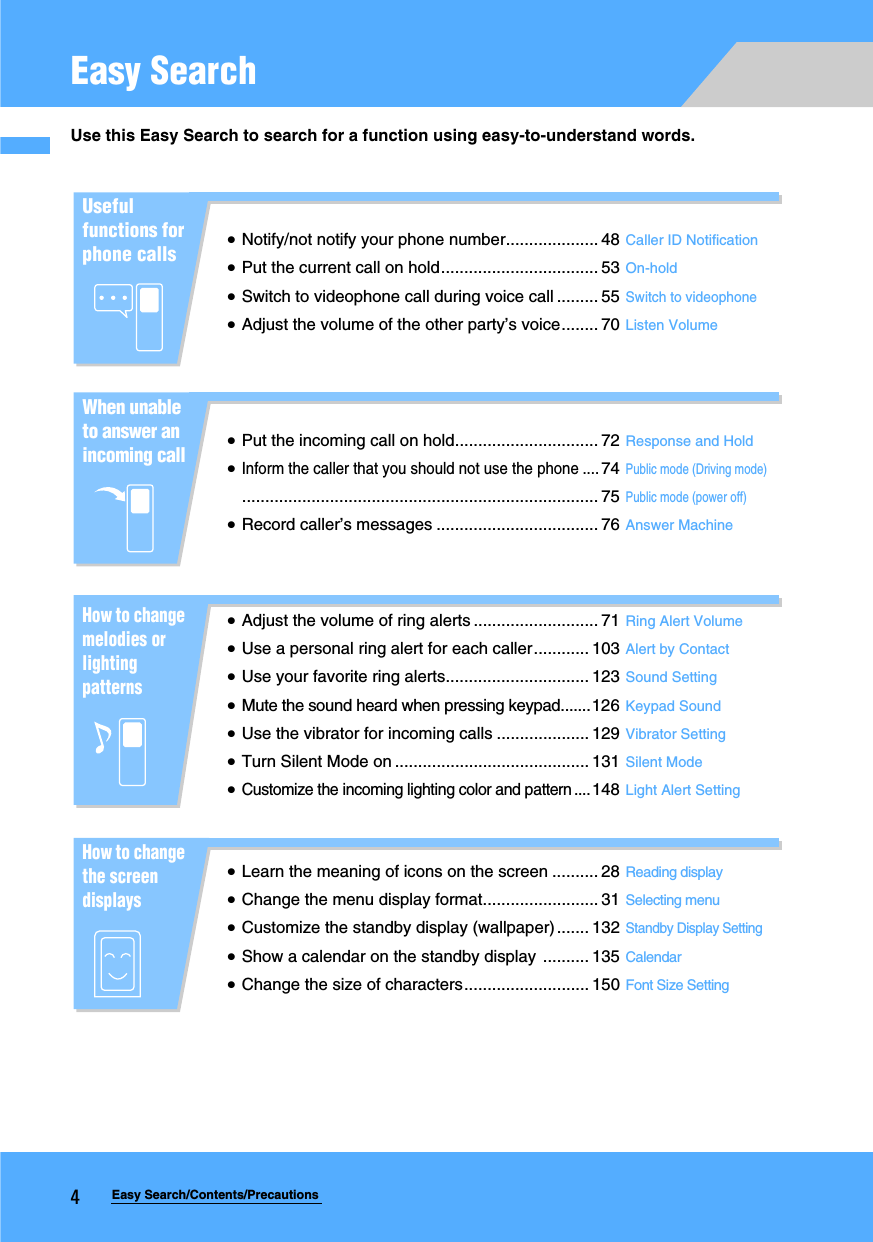 4Easy Search/Contents/PrecautionsEasy SearchUse this Easy Search to search for a function using easy-to-understand words.Useful functions for phone callsxNotify/not notify your phone number.................... 48 Caller ID NotificationxPut the current call on hold.................................. 53 On-holdxSwitch to videophone call during voice call ......... 55Switch to videophonexAdjust the volume of the other party’s voice........ 70 Listen VolumeWhen unable to answer an incoming callxPut the incoming call on hold............................... 72 Response and HoldxInform the caller that you should not use the phone ....74Public mode (Driving mode)............................................................................. 75Public mode (power off)xRecord caller’s messages ................................... 76 Answer MachineHow to change melodies or lighting patternsxAdjust the volume of ring alerts ........................... 71 Ring Alert VolumexUse a personal ring alert for each caller............ 103 Alert by ContactxUse your favorite ring alerts............................... 123 Sound SettingxMute the sound heard when pressing keypad.......126 Keypad SoundxUse the vibrator for incoming calls .................... 129 Vibrator SettingxTurn Silent Mode on .......................................... 131 Silent ModexCustomize the incoming lighting color and pattern ....148 Light Alert SettingHow to change the screen displaysxLearn the meaning of icons on the screen .......... 28 Reading displayxChange the menu display format......................... 31 Selecting menuxCustomize the standby display (wallpaper) ....... 132Standby Display SettingxShow a calendar on the standby display  .......... 135 CalendarxChange the size of characters........................... 150 Font Size Setting