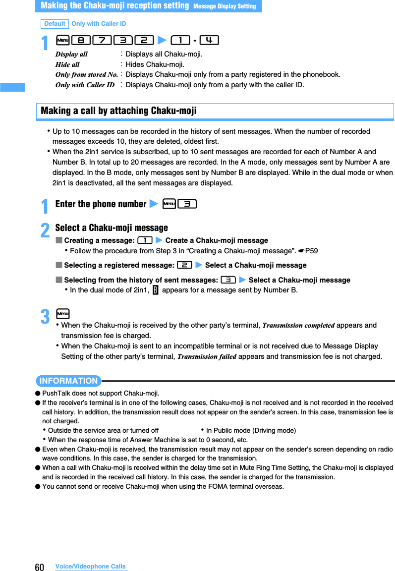 60 Voice/Videophone Calls1m8732 z 1 - 4 Making a call by attaching Chaku-moji･Up to 10 messages can be recorded in the history of sent messages. When the number of recorded messages exceeds 10, they are deleted, oldest first.･When the 2in1 service is subscribed, up to 10 sent messages are recorded for each of Number A and Number B. In total up to 20 messages are recorded. In the A mode, only messages sent by Number A are displayed. In the B mode, only messages sent by Number B are displayed. While in the dual mode or when 2in1 is deactivated, all the sent messages are displayed.1Enter the phone number z m32Select a Chaku-moji message■Creating a message: 1 z Create a Chaku-moji message･Follow the procedure from Step 3 in “Creating a Chaku-moji message”. ☛P59■Selecting a registered message: 2 z Select a Chaku-moji message■Selecting from the history of sent messages: 3 z Select a Chaku-moji message･In the dual mode of 2in1,   appears for a message sent by Number B.3m･When the Chaku-moji is received by the other party’s terminal, Transmission completed appears and transmission fee is charged.･When the Chaku-moji is sent to an incompatible terminal or is not received due to Message Display Setting of the other party’s terminal, Transmission failed appears and transmission fee is not charged.INFORMATION●PushTalk does not support Chaku-moji.●If the receiver’s terminal is in one of the following cases, Chaku-moji is not received and is not recorded in the received call history. In addition, the transmission result does not appear on the sender’s screen. In this case, transmission fee is not charged.･Outside the service area or turned off ･In Public mode (Driving mode)･When the response time of Answer Machine is set to 0 second, etc.●Even when Chaku-moji is received, the transmission result may not appear on the sender’s screen depending on radio wave conditions. In this case, the sender is charged for the transmission.●When a call with Chaku-moji is received within the delay time set in Mute Ring Time Setting, the Chaku-moji is displayed and is recorded in the received call history. In this case, the sender is charged for the transmission.●You cannot send or receive Chaku-moji when using the FOMA terminal overseas.Making the Chaku-moji reception setting  Message Display SettingDefault Only with Caller IDDisplay all  ：Displays all Chaku-moji.Hide all ：Hides Chaku-moji.Only from stored No.：Displays Chaku-moji only from a party registered in the phonebook.Only with Caller ID ：Displays Chaku-moji only from a party with the caller ID.