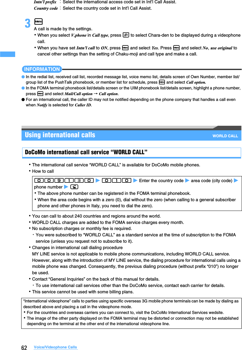 62 Voice/Videophone Calls3mA call is made by the settings.･When you select V.phone in Call type, press t to select Chara-den to be displayed during a videophone call.･When you have set Intn’l call to ON, press m and select Yes. Press m and select No, use original to cancel other settings than the setting of Chaku-moji and call type and make a call.INFORMATION●In the redial list, received call list, recorded message list, voice memo list, details screen of Own Number, member list/group list of the PushTalk phonebook, or member list for schedule, press m and select Call option.●In the FOMA terminal phonebook list/details screen or the UIM phonebook list/details screen, highlight a phone number, press m and select Mail/Call option → Call option.●For an international call, the caller ID may not be notified depending on the phone company that handles a call even when Notify is selected for Caller ID.Using international calls WORLD CALLDoCoMo international call service “WORLD CALL”･The international call service “WORLD CALL” is available for DoCoMo mobile phones.･How to call･You can call to about 240 countries and regions around the world.･WORLD CALL charges are added to the FOMA service charges every month.･No subscription charges or monthly fee is required.・You were subscribed to “WORLD CALL” as a standard service at the time of subscription to the FOMA service (unless you request not to subscribe to it).･Changes in international call dialing procedureMY LINE service is not applicable to mobile phone communications, including WORLD CALL service. However, along with the introduction of MY LINE service, the dialing procedure for international calls using a mobile phone was changed. Consequently, the previous dialing procedure (without prefix “010”) no longer be used.･Contact “General Inquiries” on the back of this manual for details.・To use international call services other than the DoCoMo service, contact each carrier for details.･This service cannot be used with some billing plans.Intn’l prefix ：Select the international access code set in Int’l Call Assist.Country code：Select the country code set in Int’l Call Assist.009130 z 010 z Enter the country code z area code (city code) z phone number z n･The above phone number can be registered in the FOMA terminal phonebook.･When the area code begins with a zero (0), dial without the zero (when calling to a general subscriber phone and other phones in Italy, you need to dial the zero).“International videophone” calls to parties using specific overseas 3G mobile phone terminals can be made by dialing as described above and placing a call in the videophone mode.･For the countries and overseas carriers you can connect to, visit the DoCoMo International Services wedsite.･The image of the other party displayed on the FOMA terminal may be distorted or connection may not be established depending on the terminal at the other end of the international videophone line.