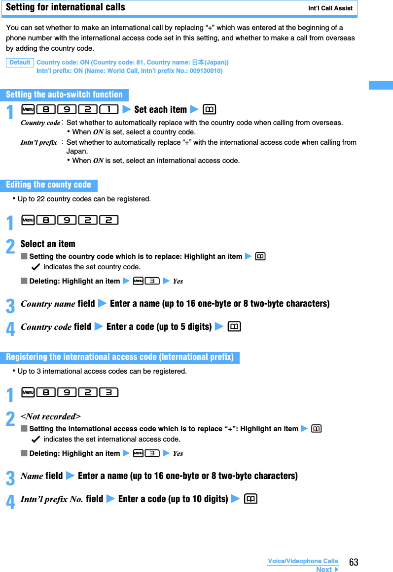 63Voice/Videophone CallsSetting for international calls Int’l Call AssistYou can set whether to make an international call by replacing “+” which was entered at the beginning of a phone number with the international access code set in this setting, and whether to make a call from overseas by adding the country code. 1m8921 z Set each item z p･Up to 22 country codes can be registered.1m8922 2Select an item ■Setting the country code which is to replace: Highlight an item z p indicates the set country code.■Deleting: Highlight an item z m3 z Yes3Country name field z Enter a name (up to 16 one-byte or 8 two-byte characters)4Country code field z Enter a code (up to 5 digits) z p･Up to 3 international access codes can be registered.1m8923 2&lt;Not recorded&gt; ■Setting the international access code which is to replace “+”: Highlight an item z p indicates the set international access code.■Deleting: Highlight an item z m3 z Yes3Name field z Enter a name (up to 16 one-byte or 8 two-byte characters)4Intn’l prefix No. field z Enter a code (up to 10 digits) z pDefault Country code: ON (Country code: 81, Country name: 日本(Japan))   Intn’l prefix: ON (Name: World Call, Intn’l prefix No.: 009130010)Setting the auto-switch functionCountry code：Set whether to automatically replace with the country code when calling from overseas.･When ON is set, select a country code.Intn’l prefix ：Set whether to automatically replace “+” with the international access code when calling from Japan.･When ON is set, select an international access code.Editing the county codeRegistering the international access code (International prefix)Next▲