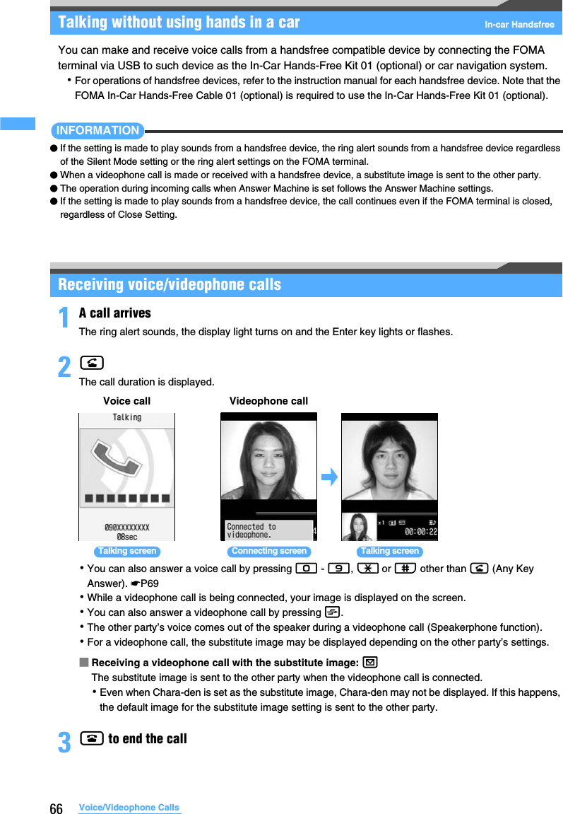 66 Voice/Videophone CallsTalking without using hands in a car In-car HandsfreeYou can make and receive voice calls from a handsfree compatible device by connecting the FOMA terminal via USB to such device as the In-Car Hands-Free Kit 01 (optional) or car navigation system.･For operations of handsfree devices, refer to the instruction manual for each handsfree device. Note that the FOMA In-Car Hands-Free Cable 01 (optional) is required to use the In-Car Hands-Free Kit 01 (optional).INFORMATION●If the setting is made to play sounds from a handsfree device, the ring alert sounds from a handsfree device regardless of the Silent Mode setting or the ring alert settings on the FOMA terminal.●When a videophone call is made or received with a handsfree device, a substitute image is sent to the other party.●The operation during incoming calls when Answer Machine is set follows the Answer Machine settings.●If the setting is made to play sounds from a handsfree device, the call continues even if the FOMA terminal is closed, regardless of Close Setting.Receiving voice/videophone calls1A call arrivesThe ring alert sounds, the display light turns on and the Enter key lights or flashes.2nThe call duration is displayed.･You can also answer a voice call by pressing 0 - 9, ( or # other than n (Any Key Answer). ☛P69･While a videophone call is being connected, your image is displayed on the screen.･You can also answer a videophone call by pressing t.･The other party’s voice comes out of the speaker during a videophone call (Speakerphone function).･For a videophone call, the substitute image may be displayed depending on the other party’s settings.■Receiving a videophone call with the substitute image: aThe substitute image is sent to the other party when the videophone call is connected.･Even when Chara-den is set as the substitute image, Chara-den may not be displayed. If this happens, the default image for the substitute image setting is sent to the other party.3f to end the callVoice call Videophone callTalking screen Talking screenConnecting screen