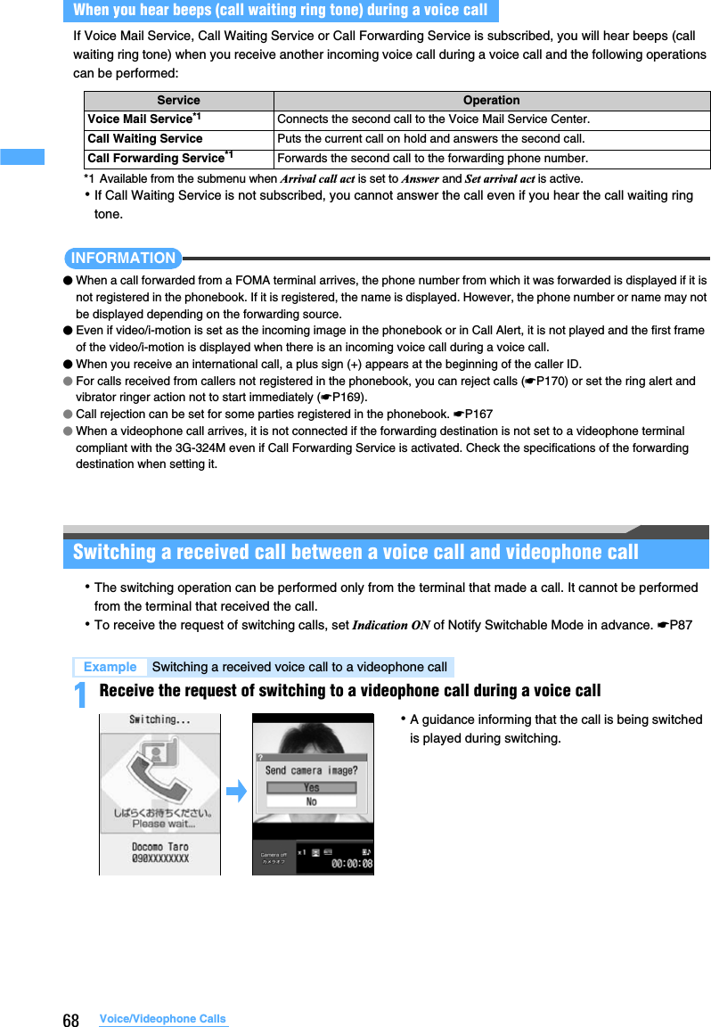 68 Voice/Videophone CallsIf Voice Mail Service, Call Waiting Service or Call Forwarding Service is subscribed, you will hear beeps (call waiting ring tone) when you receive another incoming voice call during a voice call and the following operations can be performed:*1 Available from the submenu when Arrival call act is set to Answer and Set arrival act is active.･If Call Waiting Service is not subscribed, you cannot answer the call even if you hear the call waiting ring tone.INFORMATION●When a call forwarded from a FOMA terminal arrives, the phone number from which it was forwarded is displayed if it is not registered in the phonebook. If it is registered, the name is displayed. However, the phone number or name may not be displayed depending on the forwarding source.●Even if video/i-motion is set as the incoming image in the phonebook or in Call Alert, it is not played and the first frame of the video/i-motion is displayed when there is an incoming voice call during a voice call.●When you receive an international call, a plus sign (+) appears at the beginning of the caller ID.●For calls received from callers not registered in the phonebook, you can reject calls (☛P170) or set the ring alert and vibrator ringer action not to start immediately (☛P169).  ●Call rejection can be set for some parties registered in the phonebook. ☛P167●When a videophone call arrives, it is not connected if the forwarding destination is not set to a videophone terminal compliant with the 3G-324M even if Call Forwarding Service is activated. Check the specifications of the forwarding destination when setting it.Switching a received call between a voice call and videophone call･The switching operation can be performed only from the terminal that made a call. It cannot be performed from the terminal that received the call. ･To receive the request of switching calls, set Indication ON of Notify Switchable Mode in advance. ☛P871Receive the request of switching to a videophone call during a voice callWhen you hear beeps (call waiting ring tone) during a voice callService OperationVoice Mail Service*1 Connects the second call to the Voice Mail Service Center.Call Waiting Service Puts the current call on hold and answers the second call.Call Forwarding Service*1 Forwards the second call to the forwarding phone number.Example Switching a received voice call to a videophone call･A guidance informing that the call is being switched is played during switching.