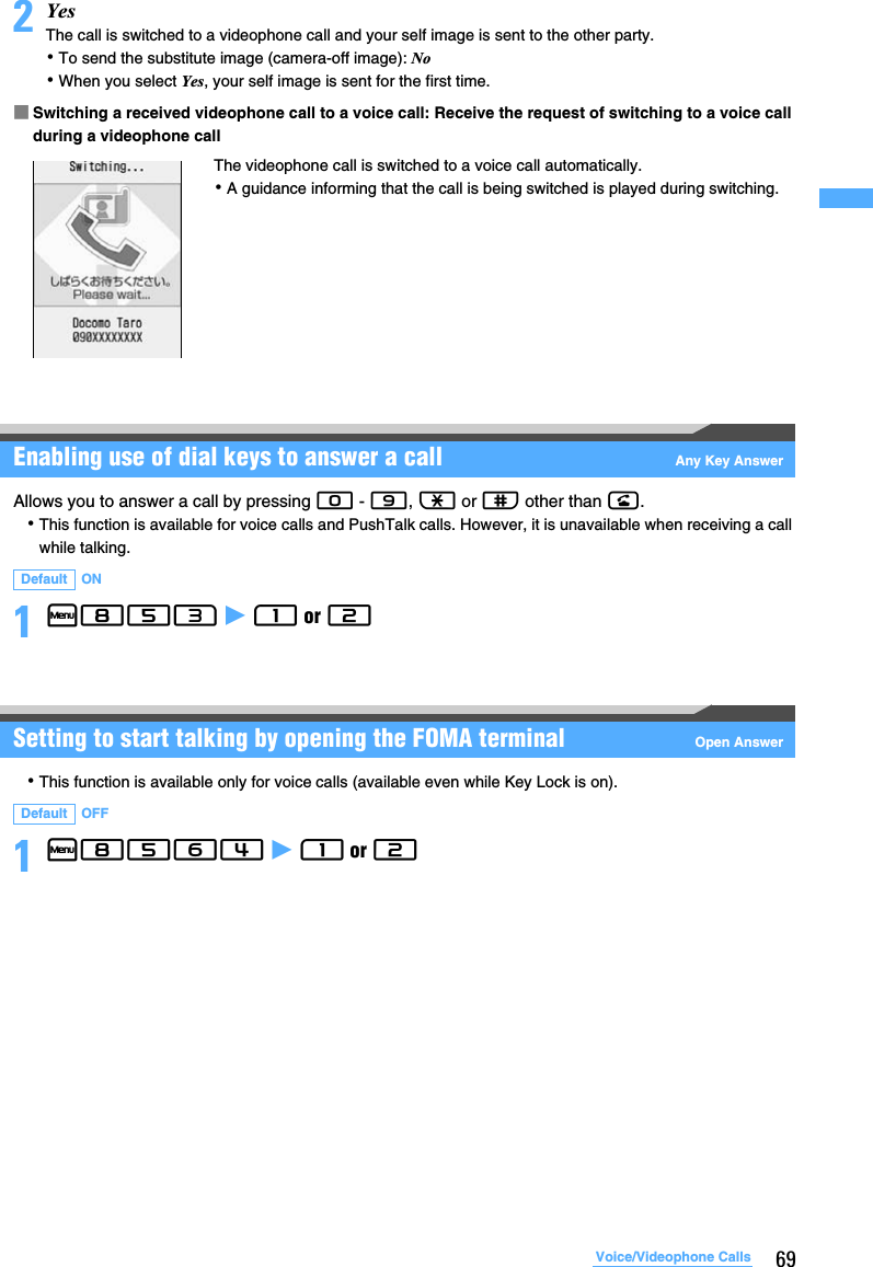 69Voice/Videophone Calls2YesThe call is switched to a videophone call and your self image is sent to the other party.･To send the substitute image (camera-off image): No･When you select Yes, your self image is sent for the first time.■Switching a received videophone call to a voice call: Receive the request of switching to a voice call during a videophone callEnabling use of dial keys to answer a call Any Key AnswerAllows you to answer a call by pressing 0 - 9, ( or # other than n.･This function is available for voice calls and PushTalk calls. However, it is unavailable when receiving a call while talking.1m853 z 1 or 2 Setting to start talking by opening the FOMA terminal Open Answer･This function is available only for voice calls (available even while Key Lock is on).1m8564 z 1 or 2 Default ONDefault OFFThe videophone call is switched to a voice call automatically.･A guidance informing that the call is being switched is played during switching.