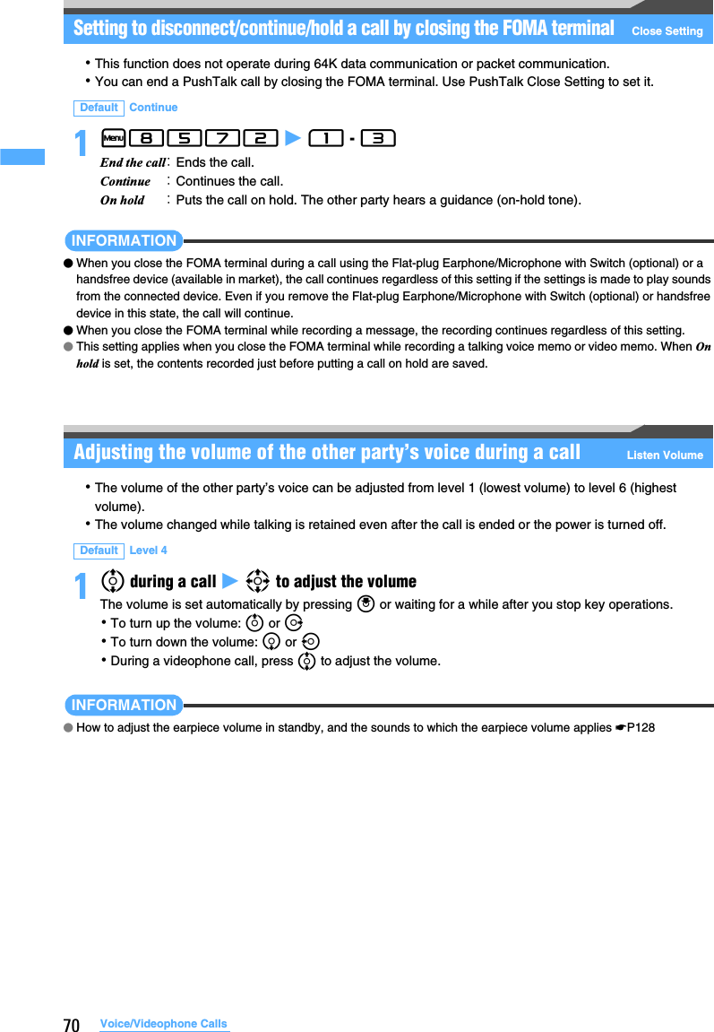70 Voice/Videophone CallsSetting to disconnect/continue/hold a call by closing the FOMA terminalClose Setting･This function does not operate during 64K data communication or packet communication.･You can end a PushTalk call by closing the FOMA terminal. Use PushTalk Close Setting to set it.1m8572 z 1 - 3 INFORMATION●When you close the FOMA terminal during a call using the Flat-plug Earphone/Microphone with Switch (optional) or a handsfree device (available in market), the call continues regardless of this setting if the settings is made to play sounds from the connected device. Even if you remove the Flat-plug Earphone/Microphone with Switch (optional) or handsfree device in this state, the call will continue. ●When you close the FOMA terminal while recording a message, the recording continues regardless of this setting.●This setting applies when you close the FOMA terminal while recording a talking voice memo or video memo. When On hold is set, the contents recorded just before putting a call on hold are saved.Adjusting the volume of the other party’s voice during a call Listen Volume･The volume of the other party’s voice can be adjusted from level 1 (lowest volume) to level 6 (highest volume).･The volume changed while talking is retained even after the call is ended or the power is turned off.1% during a call z O to adjust the volumeThe volume is set automatically by pressing o or waiting for a while after you stop key operations.･To turn up the volume: u or r･To turn down the volume: d or l･During a videophone call, press % to adjust the volume.INFORMATION●How to adjust the earpiece volume in standby, and the sounds to which the earpiece volume applies ☛P128Default ContinueEnd the call：Ends the call.Continue ：Continues the call.On hold ：Puts the call on hold. The other party hears a guidance (on-hold tone).Default Level 4