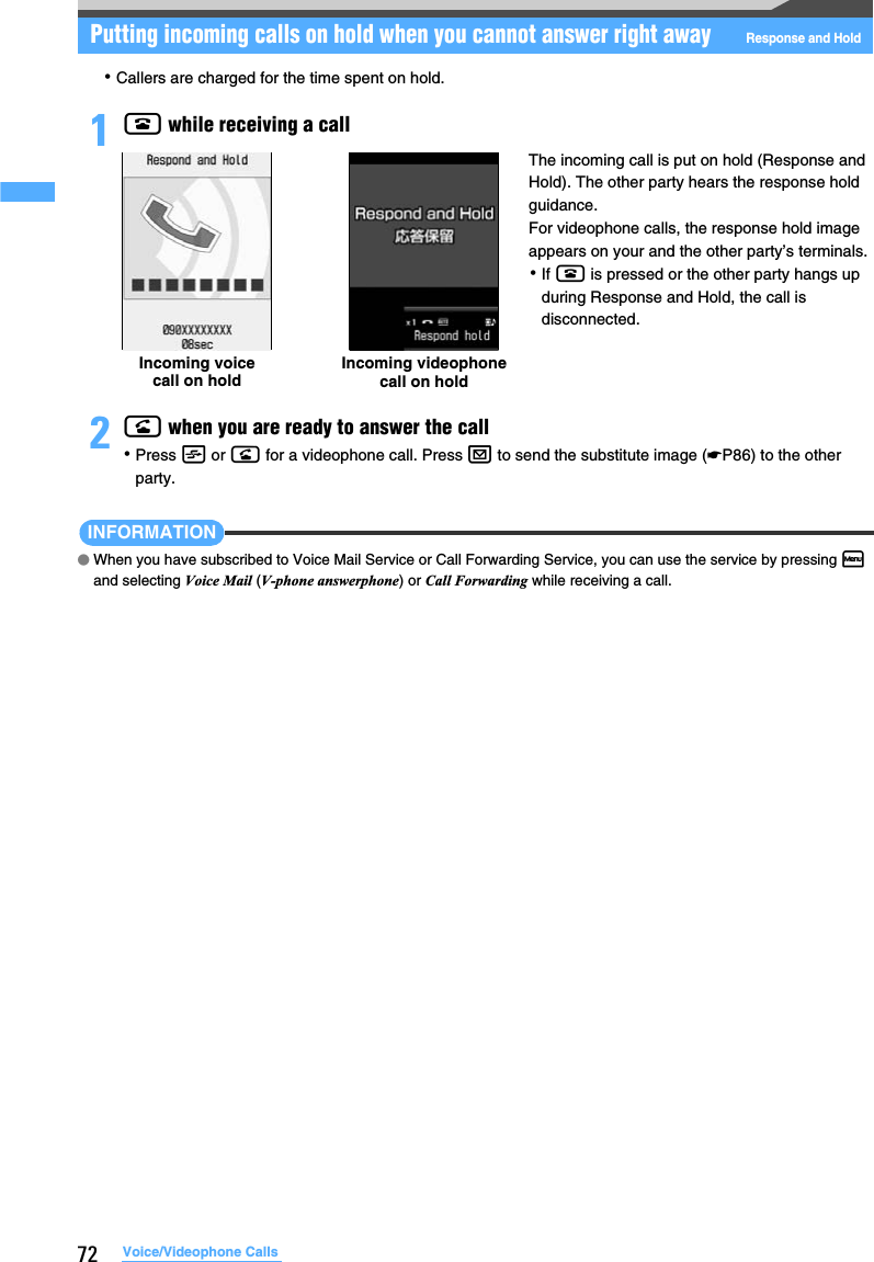 72 Voice/Videophone CallsPutting incoming calls on hold when you cannot answer right awayResponse and Hold･Callers are charged for the time spent on hold.1f while receiving a call2n when you are ready to answer the call･Press t or n for a videophone call. Press a to send the substitute image (☛P86) to the other party.INFORMATION●When you have subscribed to Voice Mail Service or Call Forwarding Service, you can use the service by pressing m and selecting Voice Mail (V-phone answerphone) or Call Forwarding while receiving a call.Incoming voice call on holdIncoming videophone call on holdThe incoming call is put on hold (Response and Hold). The other party hears the response hold guidance.For videophone calls, the response hold image appears on your and the other party’s terminals.･If f is pressed or the other party hangs up during Response and Hold, the call is disconnected.