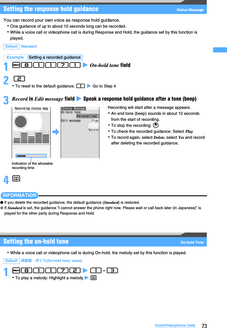 73Voice/Videophone CallsSetting the response hold guidance Status MessageYou can record your own voice as response hold guidance.･One guidance of up to about 10 seconds long can be recorded.･While a voice call or videophone call is during Response and Hold, the guidance set by this function is played.1m81171 z On-hold tone field2 2･To reset to the default guidance: 1 z Go to Step 43Record in Edit message field z Speak a response hold guidance after a tone (beep)4pINFORMATION●If you delete the recorded guidance, the default guidance (Standard) is restored.●If Standard is set, the guidance “I cannot answer the phone right now. Please wait or call back later (in Japanese)” is played for the other party during Response and Hold.Setting the on-hold tone On-hold Tone･While a voice call or videophone call is during On-hold, the melody set by this function is played.1m81172 z 1 - 3･To play a melody: Highlight a melody z pDefault StandardExample Setting a recorded guidanceDefault 保留音・ボイス(On-hold tone, voice)Indication of the allowable recording timeRecording will start after a message appears.･An end tone (beep) sounds in about 10 seconds from the start of recording.･To stop the recording: o･To check the recorded guidance: Select Play･To record again, select Delete, select Yes and record after deleting the recorded guidance.