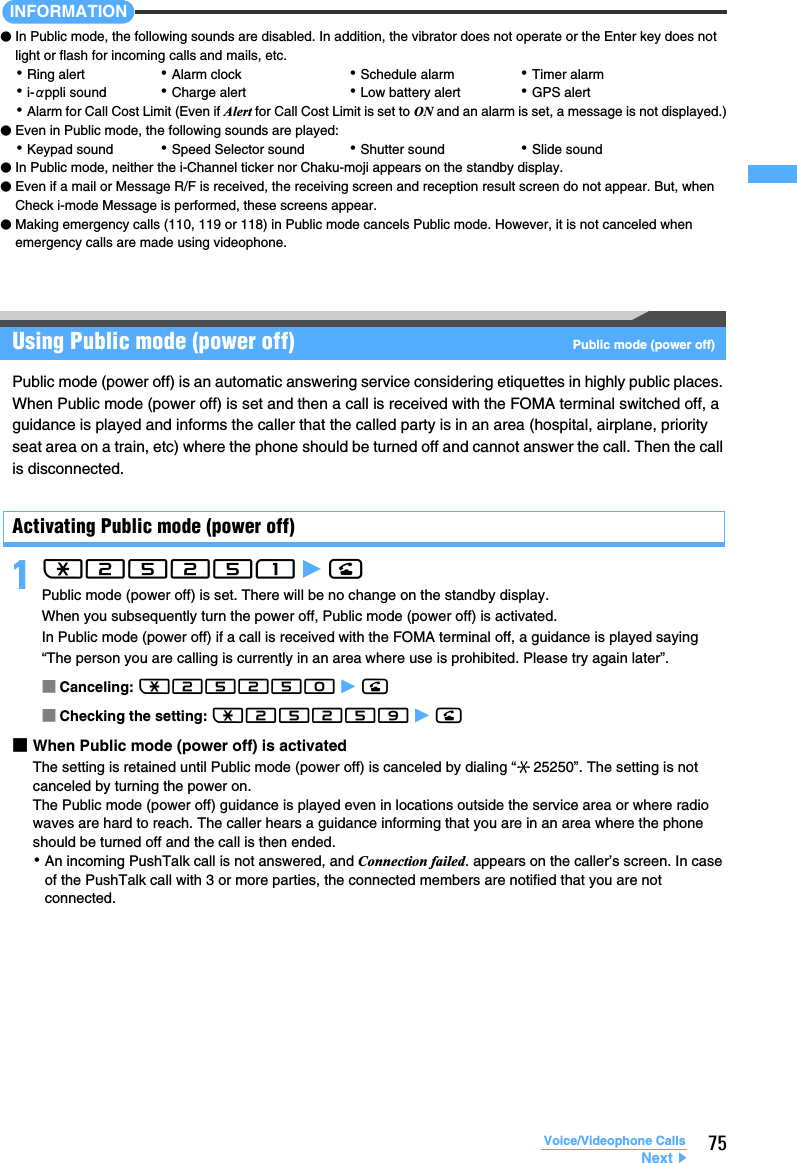 75Voice/Videophone CallsINFORMATION●In Public mode, the following sounds are disabled. In addition, the vibrator does not operate or the Enter key does not light or flash for incoming calls and mails, etc.･Ring alert ･Alarm clock ･Schedule alarm ･Timer alarm･i-αppli sound ･Charge alert ･Low battery alert ･GPS alert･Alarm for Call Cost Limit (Even if Alert for Call Cost Limit is set to ON and an alarm is set, a message is not displayed.)●Even in Public mode, the following sounds are played:･Keypad sound ･Speed Selector sound ･Shutter sound ･Slide sound●In Public mode, neither the i-Channel ticker nor Chaku-moji appears on the standby display.●Even if a mail or Message R/F is received, the receiving screen and reception result screen do not appear. But, when Check i-mode Message is performed, these screens appear.●Making emergency calls (110, 119 or 118) in Public mode cancels Public mode. However, it is not canceled when emergency calls are made using videophone.Using Public mode (power off)  Public mode (power off)Public mode (power off) is an automatic answering service considering etiquettes in highly public places. When Public mode (power off) is set and then a call is received with the FOMA terminal switched off, a guidance is played and informs the caller that the called party is in an area (hospital, airplane, priority seat area on a train, etc) where the phone should be turned off and cannot answer the call. Then the call is disconnected.Activating Public mode (power off)1(25251 z n Public mode (power off) is set. There will be no change on the standby display.When you subsequently turn the power off, Public mode (power off) is activated.In Public mode (power off) if a call is received with the FOMA terminal off, a guidance is played saying “The person you are calling is currently in an area where use is prohibited. Please try again later”.■Canceling: (25250 z n■Checking the setting: (25259 z n■When Public mode (power off) is activatedThe setting is retained until Public mode (power off) is canceled by dialing “ 25250”. The setting is not canceled by turning the power on.The Public mode (power off) guidance is played even in locations outside the service area or where radio waves are hard to reach. The caller hears a guidance informing that you are in an area where the phone should be turned off and the call is then ended.･An incoming PushTalk call is not answered, and Connection failed. appears on the caller’s screen. In case of the PushTalk call with 3 or more parties, the connected members are notified that you are not connected.Next▲