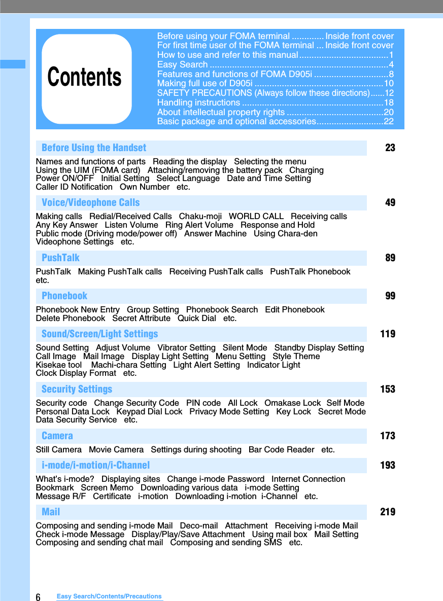 6Easy Search/Contents/PrecautionsBefore Using the Handset 23Names and functions of parts   Reading the display   Selecting the menu   Using the UIM (FOMA card)   Attaching/removing the battery pack   Charging   Power ON/OFF   Initial Setting   Select Language   Date and Time Setting   Caller ID Notification   Own Number   etc.Voice/Videophone Calls 49Making calls   Redial/Received Calls   Chaku-moji   WORLD CALL   Receiving calls   Any Key Answer   Listen Volume   Ring Alert Volume   Response and Hold   Public mode (Driving mode/power off)   Answer Machine   Using Chara-den   Videophone Settings   etc.PushTalk 89PushTalk   Making PushTalk calls   Receiving PushTalk calls   PushTalk Phonebook   etc.Phonebook 99Phonebook New Entry   Group Setting   Phonebook Search   Edit Phonebook  Delete Phonebook   Secret Attribute   Quick Dial   etc.  Sound/Screen/Light Settings 119Sound Setting   Adjust Volume   Vibrator Setting   Silent Mode   Standby Display Setting   Call Image   Mail Image   Display Light Setting   Menu Setting   Style Theme   Kisekae tool    Machi-chara Setting   Light Alert Setting   Indicator Light   Clock Display Format   etc.Security Settings 153Security code   Change Security Code   PIN code   All Lock   Omakase Lock  Self Mode   Personal Data Lock   Keypad Dial Lock   Privacy Mode Setting   Key Lock   Secret Mode   Data Security Service   etc.Camera 173Still Camera   Movie Camera   Settings during shooting   Bar Code Reader   etc.i-mode/i-motion/i-Channel 193What’s i-mode?   Displaying sites   Change i-mode Password   Internet Connection   Bookmark   Screen Memo   Downloading various data   i-mode Setting   Message R/F   Certificate   i-motion   Downloading i-motion  i-Channel   etc.Mail 219Composing and sending i-mode Mail   Deco-mail   Attachment   Receiving i-mode Mail   Check i-mode Message   Display/Play/Save Attachment   Using mail box   Mail Setting   Composing and sending chat mail   Composing and sending SMS   etc.Before using your FOMA terminal ............. Inside front coverFor first time user of the FOMA terminal ... Inside front coverHow to use and refer to this manual....................................1Easy Search ........................................................................4Features and functions of FOMA D905i ..............................8Making full use of D905i ....................................................10SAFETY PRECAUTIONS (Always follow these directions)......12Handling instructions .........................................................18About intellectual property rights .......................................20Basic package and optional accessories...........................22Contents