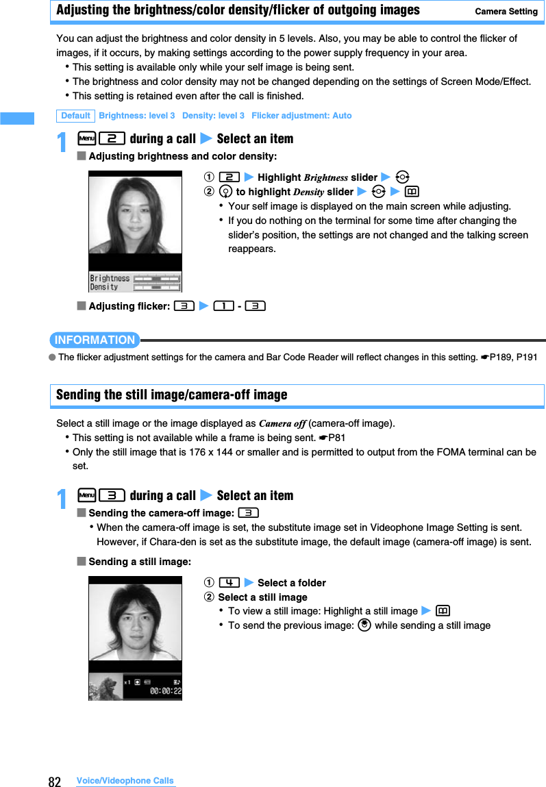 82 Voice/Videophone CallsAdjusting the brightness/color density/flicker of outgoing images Camera SettingYou can adjust the brightness and color density in 5 levels. Also, you may be able to control the flicker of images, if it occurs, by making settings according to the power supply frequency in your area.･This setting is available only while your self image is being sent.･The brightness and color density may not be changed depending on the settings of Screen Mode/Effect.･This setting is retained even after the call is finished.1m2 during a call z Select an item■Adjusting brightness and color density:■Adjusting flicker: 3 z 1 - 3INFORMATION●The flicker adjustment settings for the camera and Bar Code Reader will reflect changes in this setting. ☛P189, P191Sending the still image/camera-off image Select a still image or the image displayed as Camera off (camera-off image).･This setting is not available while a frame is being sent. ☛P81･Only the still image that is 176 x 144 or smaller and is permitted to output from the FOMA terminal can be set. 1m3 during a call z Select an item■Sending the camera-off image: 3･When the camera-off image is set, the substitute image set in Videophone Image Setting is sent. However, if Chara-den is set as the substitute image, the default image (camera-off image) is sent.■Sending a still image:Default Brightness: level 3   Density: level 3   Flicker adjustment: Autoa2 z Highlight Brightness slider z &amp;bd to highlight Density slider z &amp; z p･Your self image is displayed on the main screen while adjusting.･If you do nothing on the terminal for some time after changing the slider’s position, the settings are not changed and the talking screen reappears.a4 z Select a folderbSelect a still image･To view a still image: Highlight a still image z p･To send the previous image: o while sending a still image