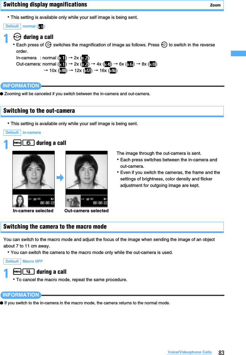 83Voice/Videophone CallsSwitching display magnifications  Zoom･This setting is available only while your self image is being sent.1&amp; during a call･Each press of r switches the magnification of image as follows. Press l to switch in the reverse order.In-camera : normal ( ) → 2x ( )Out-camera: normal ( ) → 2x ( ) → 4x ( ) → 6x ( ) → 8x ( ) → 10x ( ) → 12x ( ) → 16x ( )INFORMATION●Zooming will be canceled if you switch between the in-camera and out-camera.Switching to the out-camera･This setting is available only while your self image is being sent.1m6 during a callSwitching the camera to the macro modeYou can switch to the macro mode and adjust the focus of the image when sending the image of an object about 7 to 11 cm away.･You can switch the camera to the macro mode only while the out-camera is used.1m4 during a call･To cancel the macro mode, repeat the same procedure.INFORMATION●If you switch to the in-camera in the macro mode, the camera returns to the normal mode.Default normal ( )Default in-camera Default Macro OFF The image through the out-camera is sent.･Each press switches between the in-camera and out-camera.･Even if you switch the cameras, the frame and the settings of brightness, color density and flicker adjustment for outgoing image are kept.In-camera selected Out-camera selected