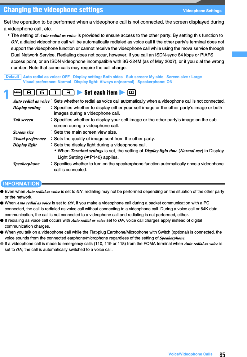 85Voice/Videophone CallsChanging the videophone settings Videophone SettingsSet the operation to be performed when a videophone call is not connected, the screen displayed during a videophone call, etc.･The setting of Auto redial as voice is provided to ensure access to the other party. By setting this function to ON, a dialed videophone call will be automatically redialed as voice call if the other party’s terminal does not support the videophone function or cannot receive the videophone call while using the mova service through Dual Network Service. Redialing does not occur, however, if you call an ISDN-sync 64 kbps or PIAFS access point, or an ISDN videophone incompatible with 3G-324M (as of May 2007), or if you dial the wrong number. Note that some calls may require the call charge.1m8613 z Set each item z p INFORMATION●Even when Auto redial as voice is set to ON, redialing may not be performed depending on the situation of the other party or the network.●When Auto redial as voice is set to ON, if you make a videophone call during a packet communication with a PC connected, the call is redialed as voice call without connecting to a videophone call. During a voice call or 64K data communication, the call is not connected to a videophone call and redialing is not performed, either.●If redialing as voice call occurs with Auto redial as voice set to ON, voice call charges apply instead of digital communication charges.●When you talk on a videophone call while the Flat-plug Earphone/Microphone with Switch (optional) is connected, the voice sounds from the connected earphone/microphone regardless of the setting of Speakerphone.●If a videophone call is made to emergency calls (110, 119 or 118) from the FOMA terminal when Auto redial as voice is set to ON, the call is automatically switched to a voice call.Default Auto redial as voice: OFF   Display setting: Both sides   Sub screen: My side   Screen size : LargeVisual preference: Normal   Display light: Always on(normal)   Speakerphone: ONAuto redial as voice：Sets whether to redial as voice call automatically when a videophone call is not connected.Display setting ：Specifies whether to display either your self image or the other party’s image or both images during a videophone call.Sub screen ：Specifies whether to display your self image or the other party’s image on the sub screen during a videophone call.Screen size ：Sets the main screen view size.Visual preference ：Sets the quality of image sent from the other party.Display light ：Sets the display light during a videophone call.･When Terminal settings is set, the setting of Display light time (Normal use) in Display Light Setting (☛P140) applies.Speakerphone ：Specifies whether to turn on the speakerphone function automatically once a videophone call is connected.