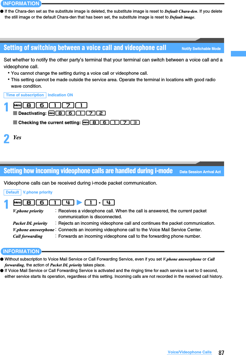 87Voice/Videophone CallsINFORMATION●If the Chara-den set as the substitute image is deleted, the substitute image is reset to Default Chara-den. If you delete the still image or the default Chara-den that has been set, the substitute image is reset to Default image.Setting of switching between a voice call and videophone callNotify Switchable ModeSet whether to notify the other party’s terminal that your terminal can switch between a voice call and a videophone call.･You cannot change the setting during a voice call or videophone call.･This setting cannot be made outside the service area. Operate the terminal in locations with good radio wave condition.1m86171■Deactivating: m86172■Checking the current setting: m861732YesSetting how incoming videophone calls are handled during i-modeData Session Arrival ActVideophone calls can be received during i-mode packet communication.1m8614 z 1 - 4 INFORMATION●Without subscription to Voice Mail Service or Call Forwarding Service, even if you set V.phone answerphone or Call forwarding, the action of Packet DL priority takes place.●If Voice Mail Service or Call Forwarding Service is activated and the ringing time for each service is set to 0 second, either service starts its operation, regardless of this setting. Incoming calls are not recorded in the received call history.Time of subscription Indication ONDefault V.phone priorityV.phone priority ：Receives a videophone call. When the call is answered, the current packet communication is disconnected.Packet DL priority ：Rejects an incoming videophone call and continues the packet communication.V.phone answerphone：Connects an incoming videophone call to the Voice Mail Service Center.Call forwarding ：Forwards an incoming videophone call to the forwarding phone number.