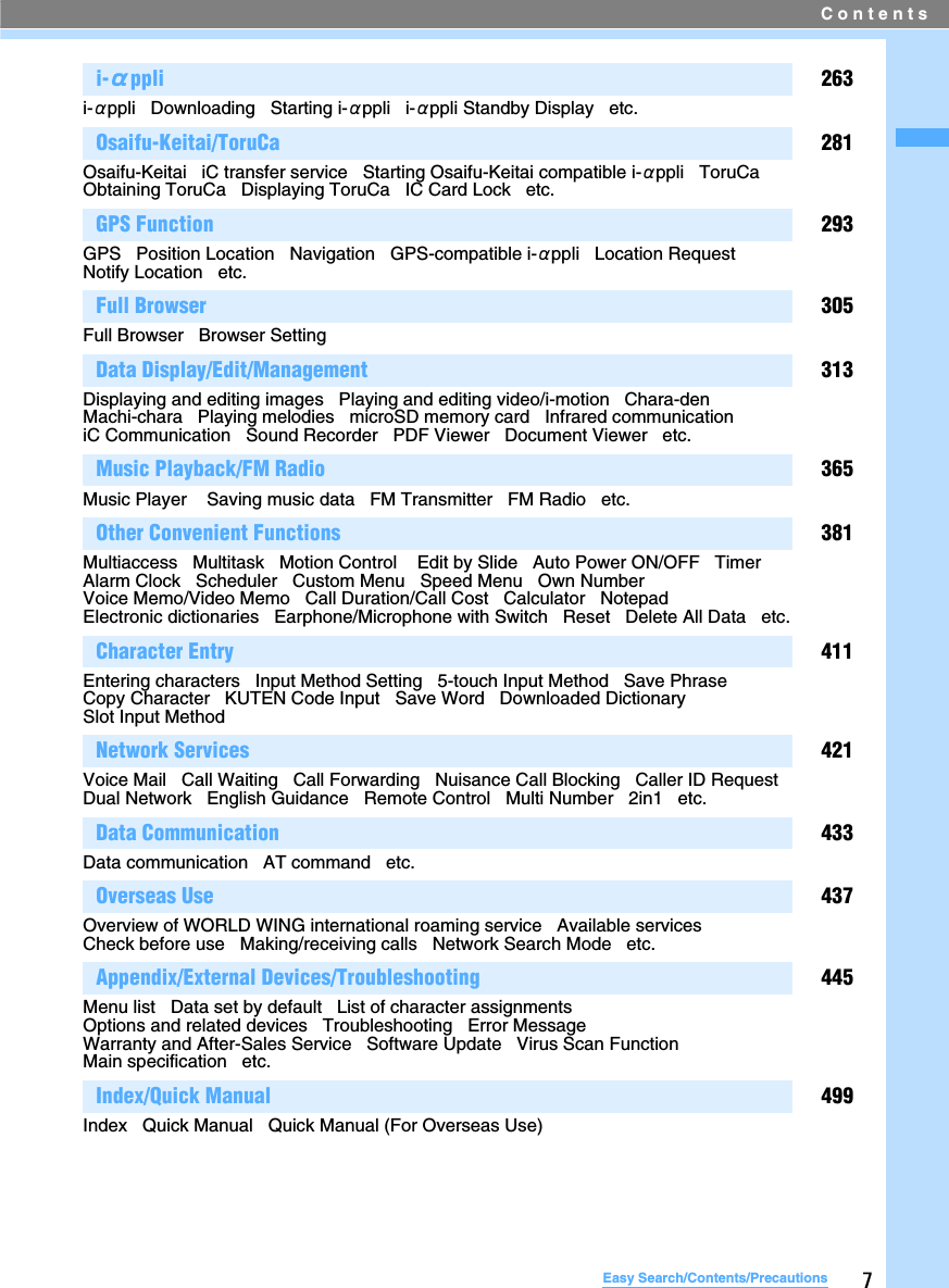 Contents7Easy Search/Contents/Precautionsi-αppli 263i-αppli   Downloading   Starting i-αppli   i-αppli Standby Display   etc.Osaifu-Keitai/ToruCa 281Osaifu-Keitai   iC transfer service   Starting Osaifu-Keitai compatible i-αppli   ToruCa   Obtaining ToruCa   Displaying ToruCa   IC Card Lock   etc.GPS Function 293GPS   Position Location   Navigation   GPS-compatible i-αppli   Location Request   Notify Location   etc.   Full Browser 305Full Browser   Browser SettingData Display/Edit/Management 313Displaying and editing images   Playing and editing video/i-motion   Chara-den   Machi-chara   Playing melodies   microSD memory card   Infrared communication   iC Communication   Sound Recorder   PDF Viewer   Document Viewer   etc.Music Playback/FM Radio 365Music Player    Saving music data   FM Transmitter   FM Radio   etc.Other Convenient Functions 381Multiaccess   Multitask   Motion Control    Edit by Slide   Auto Power ON/OFF   Timer   Alarm Clock   Scheduler   Custom Menu   Speed Menu   Own Number   Voice Memo/Video Memo   Call Duration/Call Cost   Calculator   Notepad   Electronic dictionaries   Earphone/Microphone with Switch   Reset   Delete All Data   etc.Character Entry 411Entering characters   Input Method Setting   5-touch Input Method   Save PhraseCopy Character   KUTEN Code Input   Save Word   Downloaded Dictionary   Slot Input Method   Network Services 421Voice Mail   Call Waiting   Call Forwarding   Nuisance Call Blocking   Caller ID Request   Dual Network   English Guidance   Remote Control   Multi Number   2in1   etc.Data Communication 433Data communication   AT command   etc.Overseas Use 437Overview of WORLD WING international roaming service   Available services   Check before use   Making/receiving calls   Network Search Mode   etc.Appendix/External Devices/Troubleshooting 445Menu list   Data set by default   List of character assignments   Options and related devices   Troubleshooting   Error Message   Warranty and After-Sales Service   Software Update   Virus Scan Function   Main specification   etc.Index/Quick Manual 499Index   Quick Manual   Quick Manual (For Overseas Use)