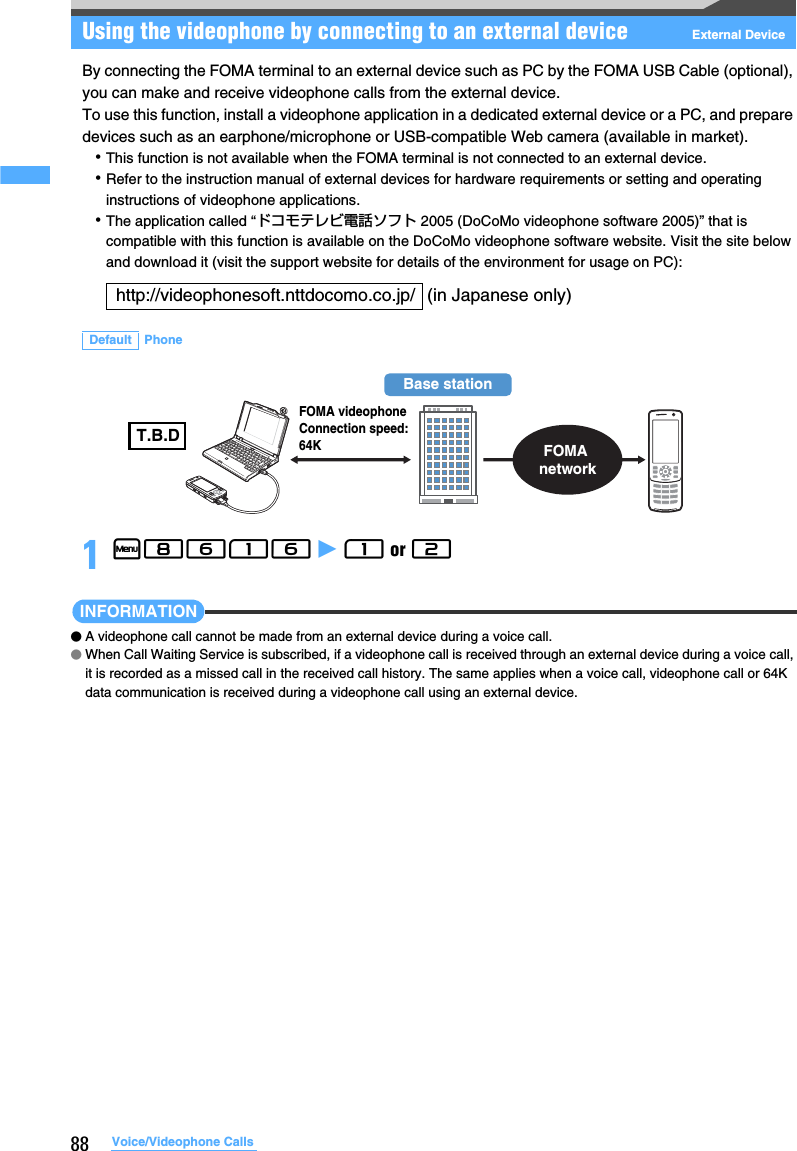 88 Voice/Videophone CallsUsing the videophone by connecting to an external device External DeviceBy connecting the FOMA terminal to an external device such as PC by the FOMA USB Cable (optional), you can make and receive videophone calls from the external device.To use this function, install a videophone application in a dedicated external device or a PC, and prepare devices such as an earphone/microphone or USB-compatible Web camera (available in market).･This function is not available when the FOMA terminal is not connected to an external device.･Refer to the instruction manual of external devices for hardware requirements or setting and operating instructions of videophone applications.･The application called “ドコモテレビ電話ソフト 2005 (DoCoMo videophone software 2005)” that is compatible with this function is available on the DoCoMo videophone software website. Visit the site below and download it (visit the support website for details of the environment for usage on PC):1m8616 z 1 or 2 INFORMATION●A videophone call cannot be made from an external device during a voice call.●When Call Waiting Service is subscribed, if a videophone call is received through an external device during a voice call, it is recorded as a missed call in the received call history. The same applies when a voice call, videophone call or 64K data communication is received during a videophone call using an external device.http://videophonesoft.nttdocomo.co.jp/ (in Japanese only)Default PhoneBase stationFOMA networkFOMA videophoneConnection speed: 64KT.B.D