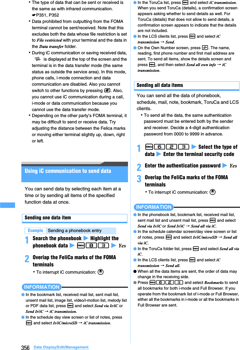 356 Data Display/Edit/Management･The type of data that can be sent or received is the same as with infrared communication. ☛P351, P352･Data prohibited from outputting from the FOMA terminal cannot be sent/received. Note that this excludes both the data whose file restriction is set to File restricted with your terminal and the data in the Data transfer folder.･During iC communication or saving received data,  is displayed at the top of the screen and the terminal is in the data transfer mode (the same status as outside the service area). In this mode, phone calls, i-mode connection and data communication are disabled. Also you cannot switch to other functions by pressing b. Also, you cannot use iC communication during a call, i-mode or data communication because you cannot use the data transfer mode.･Depending on the other party’s FOMA terminal, it may be difficult to send or receive data. Try adjusting the distance between the Felica marks or moving either terminal slightly up, down, right or left.Using iC communication to send dataYou can send data by selecting each item at a time or by sending all items of the specified function data at once.Sending one data item1Search the phonebook z Highlight the phonebook data z m83 z Yes2Overlap the FeliCa marks of the FOMA terminals･To interrupt iC communication: oINFORMATION●In the bookmark list, received mail list, sent mail list, unsent mail list, image list, video/i-motion list, melody list or PDF data list, press m and select Send via Ir/iC or Send Ir/iC → iC transmission.●In the schedule day view screen or list of notes, press m and select Ir/iC/microSD → iC transmission.●In the ToruCa list, press m and select iC transmission. When you send ToruCa (details), a confirmation screen appears asking whether to send details as well. For ToruCa (details) that does not allow to send details, a confirmation screen appears to indicate that the details are not included.●In the LCS clients list, press m and select iC transmission → Send.●On the Own Number screen, press t. The name, reading, first phone number and first mail address are sent. To send all items, show the details screen and press m, and then select Send all own info → iC transmission.Sending all data itemsYou can send all the data of phonebook, schedule, mail, note, bookmark, ToruCa and LCS clients.･To send all the data, the same authentication password must be entered both by the sender and receiver. Decide a 4-digit authentication password from 0000 to 9999 in advance.1m623 z Select the type of data z Enter the terminal security code2Enter the authentication password z Yes3Overlap the FeliCa marks of the FOMA terminals･To interrupt iC communication: oINFORMATION●In the phonebook list, bookmark list, received mail list, sent mail list and unsent mail list, press m and select Send via Ir/iC or Send Ir/iC → Send all via iC.●In the schedule calendar screen/day view screen or list of notes, press m and select Ir/iC/microSD → Send all via iC.●In the ToruCa folder list, press m and select Send all via iC.●In the LCS clients list, press m and select iC transmission → Send all. ●When all the data items are sent, the order of data may change in the receiving side.●Press m623 and select Bookmarks to send all bookmarks for both i-mode and Full Browser. If you operate from the bookmark list of i-mode or Full Browser, either all the bookmarks in i-mode or all the bookmarks in Full Browser are sent.Example Sending a phonebook entry