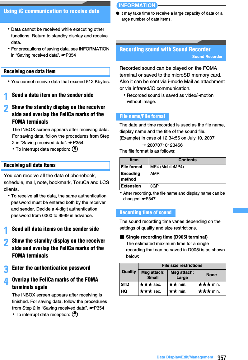 357Data Display/Edit/ManagementUsing iC communication to receive data･Data cannot be received while executing other functions. Return to standby display and receive data.･For precautions of saving data, see INFORMATION in “Saving received data”. ☛P354Receiving one data item･You cannot receive data that exceed 512 Kbytes.1Send a data item on the sender side2Show the standby display on the receiver side and overlap the FeliCa marks of the FOMA terminalsThe INBOX screen appears after receiving data. For saving data, follow the procedures from Step 2 in “Saving received data”. ☛P354･To interrupt data reception: oReceiving all data itemsYou can receive all the data of phonebook, schedule, mail, note, bookmark, ToruCa and LCS clients.･To receive all the data, the same authentication password must be entered both by the receiver and sender. Decide a 4-digit authentication password from 0000 to 9999 in advance. 1Send all data items on the sender side2Show the standby display on the receiver side and overlap the FeliCa marks of the FOMA terminals3Enter the authentication password4Overlap the FeliCa marks of the FOMA terminals againThe INBOX screen appears after receiving is finished. For saving data, follow the procedures from Step 2 in “Saving received data”. ☛P354･To interrupt data reception: oINFORMATION●It may take time to receive a large capacity of data or a large number of data items.Recording sound with Sound RecorderSound RecorderRecorded sound can be played on the FOMA terminal or saved to the microSD memory card. Also it can be sent via i-mode Mail as attachment or via infrared/iC communication.･Recorded sound is saved as video/i-motion without image.The date and time recorded is used as the file name, display name and the title of the sound file.(Example) In case of 12:34:56 on July 10, 2007→ 20070710123456The file format is as follows:･After recording, the file name and display name can be changed. ☛P347The sound recording time varies depending on the settings of quality and size restrictions.■Single recording time (D905i terminal)The estimated maximum time for a single recording that can be saved in D905i is as shown below:File name/File formatItem ContentsFile format MP4 (MobileMP4)Encoding methodAMRExtension 3GPRecording time of soundQualityFile size restrictionsMsg attach: SmallMsg attach:Large NoneSTD ★★★ sec. ★★ min. ★★★ min.HQ ★★★ sec. ★★ min. ★★★ min.