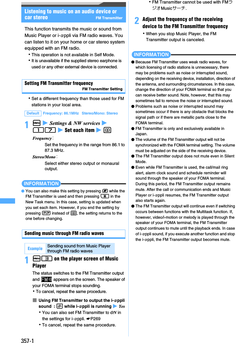 357-1Listening to music on an audio device or car stereo FM TransmitterThis function transmits the music or sound from Music Player or i-αppli via FM radio waves. You can listen to it on your home or car stereo system equipped with an FM radio.･This operation is not available in Self Mode.･It is unavailable if the supplied stereo earphone is used or any other external device is connected.Setting FM Transmitter frequencyFM Transmitter Setting･Set a different frequency than those used for FM stations in your local area.1m z Settings &amp; NW services z 17 z Set each item z pINFORMATION●You can also make this setting by pressing b while the FM Transmitter is used and then pressing ( in the New Task menu. In this case, setting is updated when you set each item. However, if you end the setting by pressing c instead of p, the setting returns to the one before changing.Sending music through FM radio waves1m3 on the player screen of Music PlayerThe status switches to the FM Transmitter output and   appears on the screen. The speaker of your FOMA terminal stops sounding.･To cancel, repeat the same procedure.■Using FM Transmitter to output the i-αppli sound  : t while i-αppli is running z Yes ･You can also set FM Transmitter to ON in the settings for i-αppli. ☛P269･To cancel, repeat the same procedure.･FM Transmitter cannot be used with FMラジオMusicサーチ.2Adjust the frequency of the receiving device to the FM Transmitter frequency･When you stop Music Player, the FM Transmitter output is canceled.INFORMATION●Because FM Transmitter uses weak radio waves, for which licensing of radio stations is unnecessary, there may be problems such as noise or interrupted sound, depending on the receiving device, installation, direction of the antenna, and surrounding circumstances. In this case, change the direction of your FOMA terminal so that you can receive better sound. Note, however, that this may sometimes fail to remove the noise or interrupted sound.●Problems such as noise or interrupted sound may sometimes occur if there is any obstacle that blocks the signal path or if there are metallic parts close to the FOMA terminal.●FM Transmitter is only and exclusively available in Japan.●The volume of the FM Transmitter output will not be synchronized with the FOMA terminal setting. The volume must be adjusted on the side of the receiving device.●The FM Transmitter output does not mute even in Silent Mode.●Even while FM Transmitter is used, the call/mail ring alert, alarm clock sound and schedule reminder will sound through the speaker of your FOMA terminal. During this period, the FM Transmitter output remains mute. After the call or communication ends and Music Player or i-αppli resumes, the FM Transmitter output also starts again.●The FM Transmitter output will continue even if switching occurs between functions with the Multitask function. If, however, video/i-motion or melody is played through the speaker of your FOMA terminal, the FM Transmitter output continues to mute until the playback ends. In case of i-αppli sound, if you execute another function and stop the i-αppli, the FM Transmitter output becomes mute.Default Frequency: 86.1MHz   Stereo/Mono: StereoFrequency：Set the frequency in the range from 86.1 to 87.3 MHz.Stereo/Mono：Select either stereo output or monaural output.Example Sending sound from Music Player through FM radio waves
