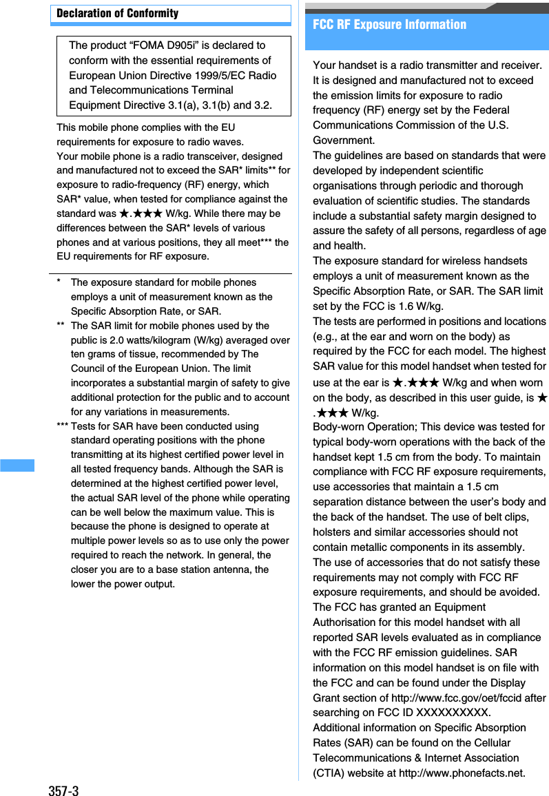 357-3Declaration of ConformityThis mobile phone complies with the EU requirements for exposure to radio waves.Your mobile phone is a radio transceiver, designed and manufactured not to exceed the SAR* limits** for exposure to radio-frequency (RF) energy, which SAR* value, when tested for compliance against the standard was ★.★★★ W/kg. While there may be differences between the SAR* levels of various phones and at various positions, they all meet*** the EU requirements for RF exposure. *The exposure standard for mobile phones employs a unit of measurement known as the Specific Absorption Rate, or SAR.** The SAR limit for mobile phones used by the public is 2.0 watts/kilogram (W/kg) averaged over ten grams of tissue, recommended by The Council of the European Union. The limit incorporates a substantial margin of safety to give additional protection for the public and to account for any variations in measurements.*** Tests for SAR have been conducted using standard operating positions with the phone transmitting at its highest certified power level in all tested frequency bands. Although the SAR is determined at the highest certified power level, the actual SAR level of the phone while operating can be well below the maximum value. This is because the phone is designed to operate at multiple power levels so as to use only the power required to reach the network. In general, the closer you are to a base station antenna, the lower the power output.FCC RF Exposure InformationYour handset is a radio transmitter and receiver.It is designed and manufactured not to exceed the emission limits for exposure to radio frequency (RF) energy set by the Federal Communications Commission of the U.S. Government.The guidelines are based on standards that were developed by independent scientific organisations through periodic and thorough evaluation of scientific studies. The standards include a substantial safety margin designed to assure the safety of all persons, regardless of age and health.The exposure standard for wireless handsets employs a unit of measurement known as the Specific Absorption Rate, or SAR. The SAR limit set by the FCC is 1.6 W/kg.The tests are performed in positions and locations (e.g., at the ear and worn on the body) as required by the FCC for each model. The highest SAR value for this model handset when tested for use at the ear is ★.★★★ W/kg and when worn on the body, as described in this user guide, is ★.★★★ W/kg.Body-worn Operation; This device was tested for typical body-worn operations with the back of the handset kept 1.5 cm from the body. To maintain compliance with FCC RF exposure requirements, use accessories that maintain a 1.5 cm separation distance between the user’s body and the back of the handset. The use of belt clips, holsters and similar accessories should not contain metallic components in its assembly.The use of accessories that do not satisfy these requirements may not comply with FCC RF exposure requirements, and should be avoided.The FCC has granted an Equipment Authorisation for this model handset with all reported SAR levels evaluated as in compliance with the FCC RF emission guidelines. SAR information on this model handset is on file with the FCC and can be found under the Display Grant section of http://www.fcc.gov/oet/fccid after searching on FCC ID XXXXXXXXXX.Additional information on Specific Absorption Rates (SAR) can be found on the Cellular Telecommunications &amp; Internet Association (CTIA) website at http://www.phonefacts.net.The product “FOMA D905i” is declared to conform with the essential requirements of European Union Directive 1999/5/EC Radio and Telecommunications Terminal Equipment Directive 3.1(a), 3.1(b) and 3.2. 