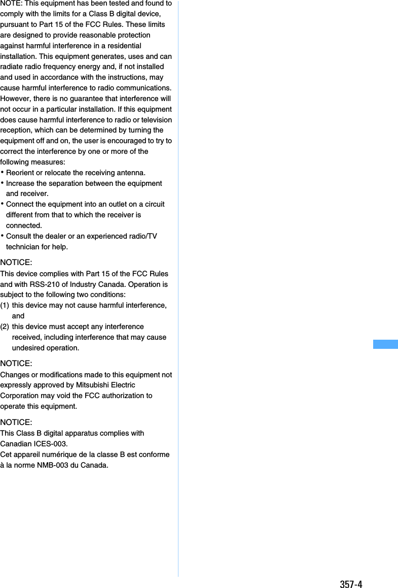 357-4NOTE: This equipment has been tested and found to comply with the limits for a Class B digital device, pursuant to Part 15 of the FCC Rules. These limits are designed to provide reasonable protection against harmful interference in a residential installation. This equipment generates, uses and can radiate radio frequency energy and, if not installed and used in accordance with the instructions, may cause harmful interference to radio communications. However, there is no guarantee that interference will not occur in a particular installation. If this equipment does cause harmful interference to radio or television reception, which can be determined by turning the equipment off and on, the user is encouraged to try to correct the interference by one or more of the following measures:･Reorient or relocate the receiving antenna.･Increase the separation between the equipment and receiver.･Connect the equipment into an outlet on a circuit different from that to which the receiver is connected.･Consult the dealer or an experienced radio/TV technician for help.NOTICE:This device complies with Part 15 of the FCC Rules and with RSS-210 of Industry Canada. Operation is subject to the following two conditions:(1) this device may not cause harmful interference, and(2) this device must accept any interference received, including interference that may cause undesired operation.NOTICE:Changes or modifications made to this equipment not expressly approved by Mitsubishi Electric Corporation may void the FCC authorization to operate this equipment.NOTICE:This Class B digital apparatus complies with Canadian ICES-003.Cet appareil numérique de la classe B est conforme à la norme NMB-003 du Canada.