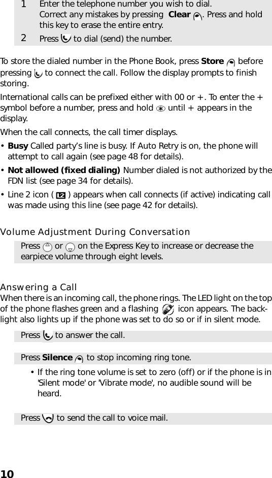 10To store the dialed number in the Phone Book, press Store  before pressing   to connect the call. Follow the display prompts to finish storing.International calls can be prefixed either with 00 or +. To enter the + symbol before a number, press and hold   until + appears in the display.When the call connects, the call timer displays.•Busy Called party’s line is busy. If Auto Retry is on, the phone will attempt to call again (see page 48 for details).•Not allowed (fixed dialing) Number dialed is not authorized by the FDN list (see page 34 for details).• Line 2 icon ( ) appears when call connects (if active) indicating call was made using this line (see page 42 for details).Volume Adjustment During ConversationAnswering a CallWhen there is an incoming call, the phone rings. The LED light on the top of the phone flashes green and a flashing   icon appears. The back-light also lights up if the phone was set to do so or if in silent mode.• If the ring tone volume is set to zero (off) or if the phone is in &apos;Silent mode&apos; or &apos;Vibrate mode&apos;, no audible sound will be heard.1Enter the telephone number you wish to dial. Correct any mistakes by pressing  Clear  . Press and hold this key to erase the entire entry.2Press   to dial (send) the number.Press   or   on the Express Key to increase or decrease the earpiece volume through eight levels.Press   to answer the call.Press Silence   to stop incoming ring tone.Press   to send the call to voice mail.