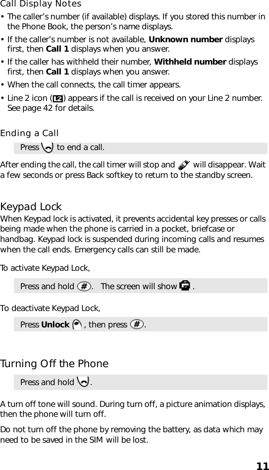 11Call Display Notes• The caller’s number (if available) displays. If you stored this number in the Phone Book, the person’s name displays.• If the caller’s number is not available, Unknown number displays first, then Call 1 displays when you answer.• If the caller has withheld their number, Withheld number displays first, then Call 1 displays when you answer.• When the call connects, the call timer appears.• Line 2 icon ( ) appears if the call is received on your Line 2 number.  See page 42 for details.Ending a Call  After ending the call, the call timer will stop and   will disappear. Wait a few seconds or press Back softkey to return to the standby screen.Keypad LockWhen Keypad lock is activated, it prevents accidental key presses or calls being made when the phone is carried in a pocket, briefcase or handbag. Keypad lock is suspended during incoming calls and resumes when the call ends. Emergency calls can still be made.To activate Keypad Lock,To deactivate Keypad Lock,Turning Off the PhoneA turn off tone will sound. During turn off, a picture animation displays, then the phone will turn off. Do not turn off the phone by removing the battery, as data which may need to be saved in the SIM will be lost.Press   to end a call.Press and hold  .   The screen will show  .Press Unlock   , then press  .Press and hold  . 