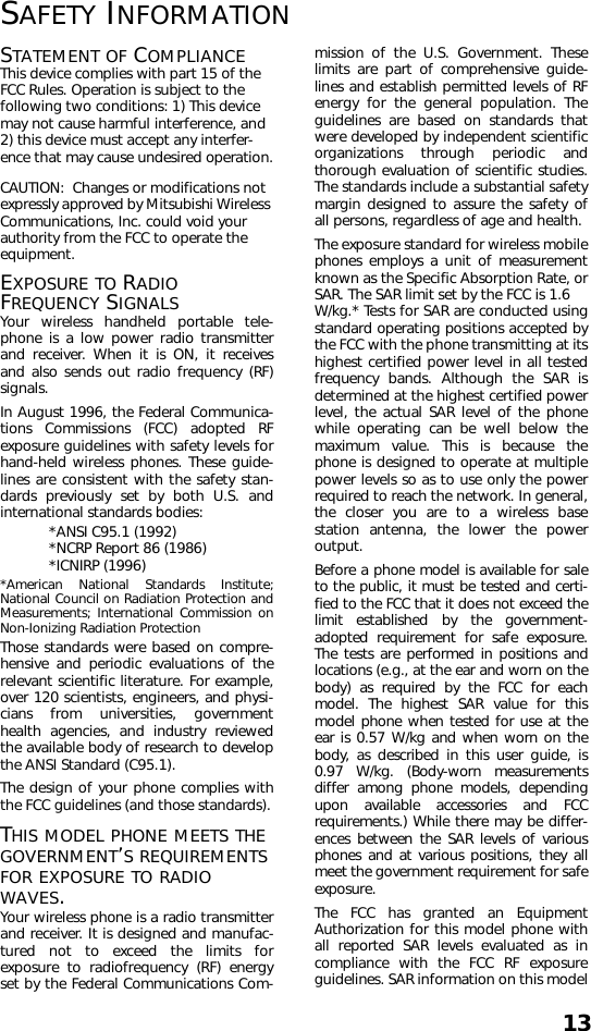 13SAFETY INFORMATIONSTATEMENT OF COMPLIANCEThis device complies with part 15 of the FCC Rules. Operation is subject to the following two conditions: 1) This device may not cause harmful interference, and 2) this device must accept any interfer-ence that may cause undesired operation.CAUTION:  Changes or modifications not expressly approved by Mitsubishi Wireless Communications, Inc. could void your authority from the FCC to operate the equipment.EXPOSURE TO RADIO FREQUENCY SIGNALSYour wireless handheld portable tele-phone is a low power radio transmitterand receiver. When it is ON, it receivesand also sends out radio frequency (RF)signals.In August 1996, the Federal Communica-tions Commissions (FCC) adopted RFexposure guidelines with safety levels forhand-held wireless phones. These guide-lines are consistent with the safety stan-dards previously set by both U.S. andinternational standards bodies:*ANSI C95.1 (1992)*NCRP Report 86 (1986)*ICNIRP (1996)*American National Standards Institute;National Council on Radiation Protection andMeasurements; International Commission onNon-Ionizing Radiation ProtectionThose standards were based on compre-hensive and periodic evaluations of therelevant scientific literature. For example,over 120 scientists, engineers, and physi-cians from universities, governmenthealth agencies, and industry reviewedthe available body of research to developthe ANSI Standard (C95.1).The design of your phone complies withthe FCC guidelines (and those standards).THIS MODEL PHONE MEETS THE GOVERNMENT’S REQUIREMENTS FOR EXPOSURE TO RADIO WAVES.Your wireless phone is a radio transmitterand receiver. It is designed and manufac-tured not to exceed the limits forexposure to radiofrequency (RF) energyset by the Federal Communications Com-mission of the U.S. Government. Theselimits are part of comprehensive guide-lines and establish permitted levels of RFenergy for the general population. Theguidelines are based on standards thatwere developed by independent scientificorganizations through periodic andthorough evaluation of scientific studies.The standards include a substantial safetymargin designed to assure the safety ofall persons, regardless of age and health.The exposure standard for wireless mobilephones employs a unit of measurementknown as the Specific Absorption Rate, orSAR. The SAR limit set by the FCC is 1.6 W/kg.* Tests for SAR are conducted usingstandard operating positions accepted bythe FCC with the phone transmitting at itshighest certified power level in all testedfrequency bands. Although the SAR isdetermined at the highest certified powerlevel, the actual SAR level of the phonewhile operating can be well below themaximum value. This is because thephone is designed to operate at multiplepower levels so as to use only the powerrequired to reach the network. In general,the closer you are to a wireless basestation antenna, the lower the poweroutput. Before a phone model is available for saleto the public, it must be tested and certi-fied to the FCC that it does not exceed thelimit established by the government-adopted requirement for safe exposure.The tests are performed in positions andlocations (e.g., at the ear and worn on thebody) as required by the FCC for eachmodel. The highest SAR value for thismodel phone when tested for use at theear is 0.57 W/kg and when worn on thebody, as described in this user guide, is0.97 W/kg. (Body-worn measurementsdiffer among phone models, dependingupon available accessories and FCCrequirements.) While there may be differ-ences between the SAR levels of variousphones and at various positions, they allmeet the government requirement for safeexposure.The FCC has granted an EquipmentAuthorization for this model phone withall reported SAR levels evaluated as incompliance with the FCC RF exposureguidelines. SAR information on this model