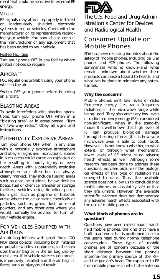 15ment that could be sensitive to external RFenergy.VehiclesRF signals may affect improperly installedor inadequately shielded electronicsystems in motor vehicles. Check with themanufacturer or its representative regard-ing your vehicle. You should also consultthe manufacturer of any equipment thathas been added to your vehicle.Posted FacilitiesTurn your phone OFF in any facility whereposted notices so require.AIRCRAFTFCC regulations prohibit using your phonewhile in the air.Switch OFF your phone before boardingan aircraft.BLASTING AREASTo avoid interfering with blasting opera-tions, turn your phone OFF when in a“blasting area” or in areas posted “Turnoff two-way radio.” Obey all signs andinstructions.POTENTIALLY EXPLOSIVE AREASTurn your phone OFF when in any areawith a potentially explosive atmosphereand obey all signs and instructions. Sparksin such areas could cause an explosion orfire resulting in bodily injury or evendeath. Areas with a potentially explosiveatmosphere are often but not alwaysclearly marked. They include fueling areassuch as gasoline stations; below deck onboats; fuel or chemical transfer or storagefacilities; vehicles using liquefied petro-leum gas (such as propane or butane);areas where the air contains chemicals orparticles, such as grain, dust, or metalpowders; and any other area where youwould normally be advised to turn offyour vehicle engine.FOR VEHICLES EQUIPPED WITH AIR BAGSAn air bag inflates with great force. DONOT place objects, including both installedor portable wireless equipment, in the areaover the air bag or in the air bag deploy-ment area. If in-vehicle wireless equipmentis improperly installed and the air bag in-flates, serious injury could result.The U.S. Food and Drug Admin-istration’s Center for Devices and Radiological HealthConsumer Update on Mobile PhonesFDA has been receiving inquiries about thesafety of mobile phones, including cellularphones and PCS phones. The followingsummarizes what is known--and whatremains unknown--about whether theseproducts can pose a hazard to health, andwhat can be done to minimize any poten-tial risk.  Why the concern?Mobile phones emit low levels of radiofrequency energy (i.e., radio frequencyradiation) in the microwave range whilebeing used. They also emit very low levelsof radio frequency energy (RF), considerednon-significant, when in the stand-bymode. It is well known that high levels ofRF can produce biological damagethrough heating effects (this is how yourmicrowave oven is able to cook food).However, it is not known whether, to whatextent, or through what mechanism,lower levels of RF might cause adversehealth effects as well. Although someresearch has been done to address thesequestions, no clear picture of the biologi-cal effects of this type of radiation hasemerged to date. Thus, the availablescience does not allow us to conclude thatmobile phones are absolutely safe, or thatthey are unsafe. However, the availablescientific evidence does not demonstrateany adverse health effects associated withthe use of mobile phones.What kinds of phones are in question?Questions have been raised about hand-held mobile phones, the kind that have abuilt-in antenna that is positioned close tothe user’s head during normal telephoneconversation. These types of mobilephones are of concern because of theshort distance between the phone’santenna--the primary source of the RF--and the person’s head. The exposure to RFfrom mobile phones in which the antenna