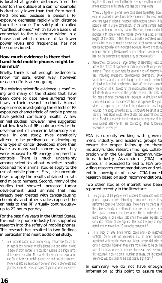 16is located at greater distances from theuser (on the outside of a car, for example)is drastically lower than that from hand-held phones, because a person’s RFexposure decreases rapidly with distancefrom the source. The safety of so-called”cordless phones,” which have a base unitconnected to the telephone wiring in ahouse and which operate at far lowerpower levels and frequencies, has notbeen questioned.How much evidence is there that hand-held mobile phones might be harmful?Briefly, there is not enough evidence toknow for sure, either way; however,research efforts are on-going.The existing scientific evidence is conflict-ing and many of the studies that havebeen done to date have suffered fromflaws in their research methods. Animalexperiments investigating the effects of RFexposures characteristic of mobile phoneshave yielded conflicting results. A fewanimal studies, however, have suggestedthat low levels of RF could accelerate thedevelopment of cancer in laboratory ani-mals. In one study, mice geneticallyaltered to be predisposed to developingone type of cancer developed more thantwice as many such cancers when theywere exposed to RF energy compared tocontrols. There is much uncertaintyamong scientists about whether resultsobtained from animal studies apply to theuse of mobile phones. First, it is uncertainhow to apply the results obtained in ratsand mice to humans. Second, many of thestudies that showed increased tumordevelopment used animals that hadalready been treated with cancer-causingchemicals, and other studies exposed theanimals to the RF virtually continuously--up to 22 hours per day.For the past five years in the United States,the mobile phone industry has supportedresearch into the safety of mobile phones.This research has resulted in two findingsin particular that merit additional study:1. In a hospital-based, case-control study, researchers looked foran association between mobile phone use and either glioma(a type of brain cancer) or acoustic neuroma (a benign tumorof the nerve sheath). No statistically significant associationwas found between mobile phone use and acoustic neuroma.There was also no association between mobile phone use andgliomas when all types of types of gliomas were consideredtogether. It should be noted that the average length of mobilephone exposure in this study was less than three years. When 20 types of glioma were considered separately, how-ever, an association was found between mobile phone use andone rare type of glioma, neuroepithelliomatous tumors. It ispossible with multiple comparisons of the same sample thatthis association occurred by chance. Moreover, the risk did notincrease with how often the mobile phone was used, or thelength of the calls. In fact, the risk actually decreased withcumulative hours of mobile phone use. Most cancer causingagents increase risk with increased exposure. An ongoing studyof brain cancers by the National Cancer Institute is expected tobear on the accuracy and repeatability of these results.12. Researchers conducted a large battery of laboratory tests toassess the effects of exposure to mobile phone RF on geneticmaterial. These included tests for several kinds of abnormali-ties, including mutations, chromosomal aberrations, DNAstrand breaks, and structural changes in the genetic materialof blood cells called lymphocytes. None of the tests showedany effect of the RF except for the micronucleus assay, whichdetects structural effects on the genetic material. The cells inthis assay showed changes after exposure to simulated cellphone radiation, but only after 24 hours of exposure. It is pos-sible that exposing the test cells to radiation for this longresulted in heating. Since this assay is known to be sensitive toheating, heat alone could have caused the abnormalities tooccur. The data already in the literature on the response of themicronucleus assay to RF are conflicting. Thus, follow-upresearch is necessary.2 FDA is currently working with govern-ment, industry, and academic groups toensure the proper follow-up to theseindustry-funded research findings. Collab-oration with the Cellular Telecommunica-tions Industry Association (CTIA) inparticular is expected to lead to FDA pro-viding research recommendations and sci-entific oversight of new CTIA-fundedresearch based on such recommendations.Two other studies of interest have beenreported recently in the literature:1. Two groups of 18 people were exposed to simulated mobilephone signals under laboratory conditions while theyperformed cognitive function tests. There were no changes inthe subjects’ ability to recall words, numbers, or pictures, or intheir spatial memory, but they were able to make choicesmore quickly in one visual test when they were exposed tosimulated mobile phone signals. This was the only changenoted among more than 20 variables compared.32. In a study of 209 brain tumor cases and 425 matchedcontrols, there was no increased risk of brain tumorsassociated with mobile phone use. When tumors did exist incertain locations, however, they were more likely to be on theside of the head where the mobile phone was used. Becausethis occurred in only a small number of cases, the increasedlikelihood was too small to be statistically significant.4 In summary, we do not have enoughinformation at this point to assure the