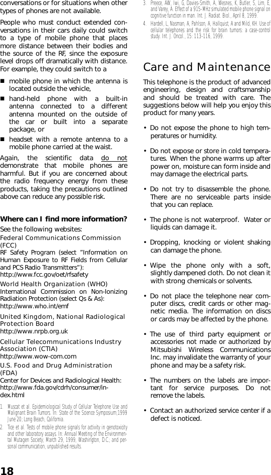 18conversations or for situations when othertypes of phones are not available.People who must conduct extended con-versations in their cars daily could switchto a type of mobile phone that placesmore distance between their bodies andthe source of the RF, since the exposurelevel drops off dramatically with distance.For example, they could switch to amobile phone in which the antenna islocated outside the vehicle, hand-held phone with a built-inantenna connected to a differentantenna mounted on the outside ofthe car or built into a separatepackage, or headset with a remote antenna to amobile phone carried at the waist.Again, the scientific data do notdemonstrate that mobile phones areharmful. But if you are concerned aboutthe radio frequency energy from theseproducts, taking the precautions outlinedabove can reduce any possible risk.Where can I find more information?See the following websites:Federal Communications Commission (FCC)RF Safety Program (select ”Information onHuman Exposure to RF Fields from Cellularand PCS Radio Transmitters”):http://www.fcc.gov/oet/rfsafety World Health Organization (WHO) International Commission on Non-IonizingRadiation Protection (select Qs &amp; As): http://www.who.int/emf United Kingdom, National Radiological Protection Boardhttp://www.nrpb.org.uk Cellular Telecommunications Industry Association (CTIA)http://www.wow-com.comU.S. Food and Drug Administration (FDA) Center for Devices and Radiological Health: http://www.fda.gov/cdrh/consumer/in-dex.html1. Muscat et al. Epidemiological Study of Cellular Telephone Use andMalignant Brain Tumors. In: State of the Science Symposium;1999June 20; Long Beach, California. 2. Tice et al. Tests of mobile phone signals for activity in genotoxicityand other laboratory assays. In: Annual Meeting of the Environmen-tal Mutagen Society; March 29, 1999, Washington, D.C.; and per-sonal communication, unpublished results.3. Preece, AW, Iwi, G, Davies-Smith, A, Wesnes, K, Butler, S, Lim, E,and Varey, A. Effect of a 915-MHz simulated mobile phone signal oncognitive function in man. Int. J. Radiat. Biol., April 8, 1999.4. Hardell, L, Nasman, A, Pahlson, A, Hallquist, A and Mild, KH. Use ofcellular telephones and the risk for brain tumors: a case-controlstudy. Int. J. Oncol., 15: 113-116, 1999. Care and MaintenanceThis telephone is the product of advancedengineering, design and craftsmanshipand should be treated with care. Thesuggestions below will help you enjoy thisproduct for many years.• Do not expose the phone to high tem-peratures or humidity.• Do not expose or store in cold tempera-tures. When the phone warms up afterpower on, moisture can form inside andmay damage the electrical parts.• Do not try to disassemble the phone.There are no serviceable parts insidethat you can replace.• The phone is not waterproof.  Water orliquids can damage it.• Dropping, knocking or violent shakingcan damage the phone.• Wipe the phone only with a soft,slightly dampened cloth. Do not clean itwith strong chemicals or solvents.• Do not place the telephone near com-puter discs, credit cards or other mag-netic media. The information on discsor cards may be affected by the phone.• The use of third party equipment oraccessories not made or authorized byMitsubishi Wireless CommunicationsInc. may invalidate the warranty of yourphone and may be a safety risk.• The numbers on the labels are impor-tant for service purposes. Do notremove the labels. • Contact an authorized service center if adefect is noticed.
