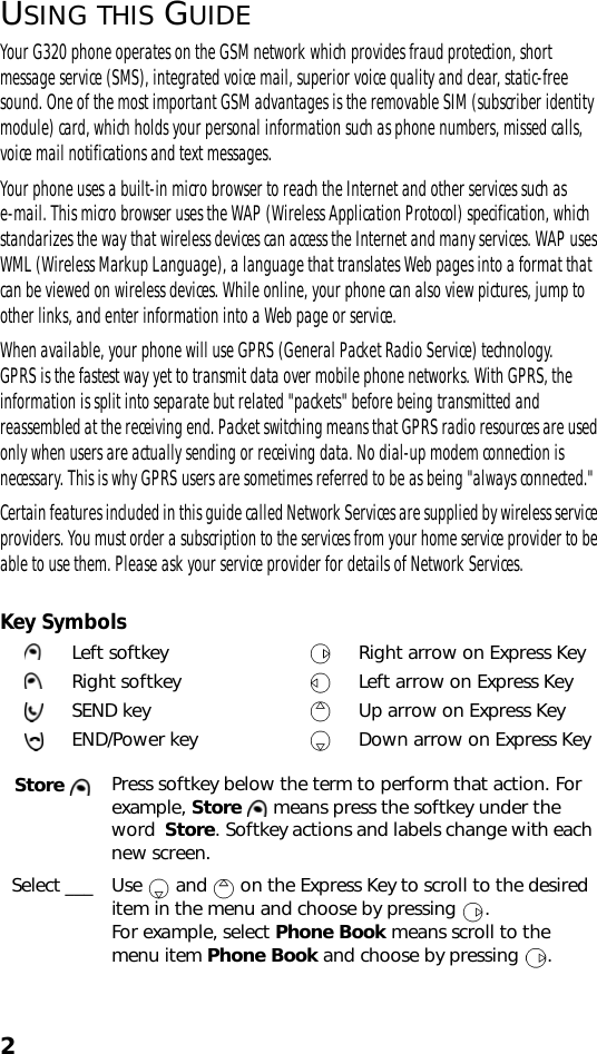 2USING THIS GUIDEYour G320 phone operates on the GSM network which provides fraud protection, short message service (SMS), integrated voice mail, superior voice quality and clear, static-free sound. One of the most important GSM advantages is the removable SIM (subscriber identity module) card, which holds your personal information such as phone numbers, missed calls, voice mail notifications and text messages.Your phone uses a built-in micro browser to reach the Internet and other services such as e-mail. This micro browser uses the WAP (Wireless Application Protocol) specification, which standarizes the way that wireless devices can access the Internet and many services. WAP uses WML (Wireless Markup Language), a language that translates Web pages into a format that can be viewed on wireless devices. While online, your phone can also view pictures, jump to other links, and enter information into a Web page or service.When available, your phone will use GPRS (General Packet Radio Service) technology. GPRS is the fastest way yet to transmit data over mobile phone networks. With GPRS, the information is split into separate but related &quot;packets&quot; before being transmitted and reassembled at the receiving end. Packet switching means that GPRS radio resources are used only when users are actually sending or receiving data. No dial-up modem connection is necessary. This is why GPRS users are sometimes referred to be as being &quot;always connected.&quot; Certain features included in this guide called Network Services are supplied by wireless service providers. You must order a subscription to the services from your home service provider to be able to use them. Please ask your service provider for details of Network Services. Key SymbolsLeft softkey Right arrow on Express KeyRight softkey Left arrow on Express KeySEND key Up arrow on Express KeyEND/Power key Down arrow on Express KeyStore  Press softkey below the term to perform that action. For example, Store   means press the softkey under the word  Store. Softkey actions and labels change with each new screen.Select ___ Use   and   on the Express Key to scroll to the desired item in the menu and choose by pressing  . For example, select Phone Book means scroll to the menu item Phone Book and choose by pressing  .