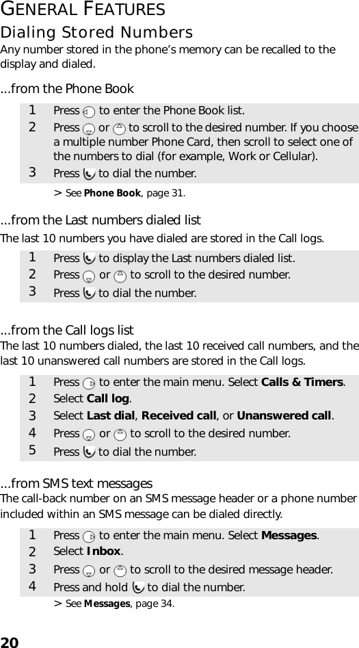 20GENERAL FEATURESDialing Stored NumbersAny number stored in the phone’s memory can be recalled to the display and dialed....from the Phone Book&gt; See Phone Book, page 31. ...from the Last numbers dialed listThe last 10 numbers you have dialed are stored in the Call logs....from the Call logs listThe last 10 numbers dialed, the last 10 received call numbers, and the last 10 unanswered call numbers are stored in the Call logs....from SMS text messagesThe call-back number on an SMS message header or a phone number included within an SMS message can be dialed directly.&gt; See Messages, page 34. 1Press   to enter the Phone Book list.2Press   or   to scroll to the desired number. If you choose a multiple number Phone Card, then scroll to select one of the numbers to dial (for example, Work or Cellular).3Press   to dial the number.1Press   to display the Last numbers dialed list.2Press   or   to scroll to the desired number.3Press   to dial the number.1Press   to enter the main menu. Select Calls &amp; Timers.2Select Call log.3Select Last dial, Received call, or Unanswered call.4Press   or   to scroll to the desired number.5Press   to dial the number.1Press   to enter the main menu. Select Messages.2Select Inbox.3Press   or   to scroll to the desired message header.4Press and hold   to dial the number.