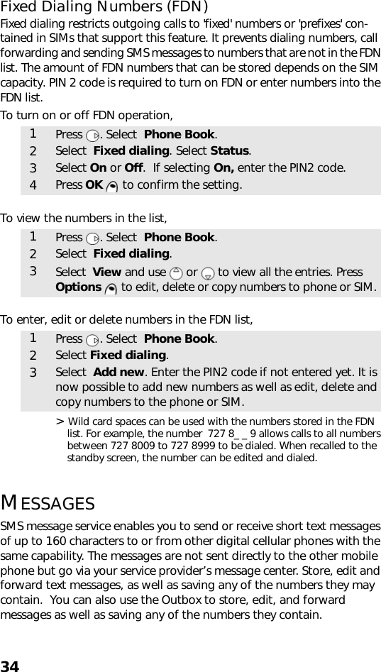 34Fixed Dialing Numbers (FDN)Fixed dialing restricts outgoing calls to &apos;fixed&apos; numbers or &apos;prefixes&apos; con-tained in SIMs that support this feature. It prevents dialing numbers, call forwarding and sending SMS messages to numbers that are not in the FDN list. The amount of FDN numbers that can be stored depends on the SIM capacity. PIN 2 code is required to turn on FDN or enter numbers into the FDN list.To turn on or off FDN operation,To view the numbers in the list,To enter, edit or delete numbers in the FDN list,   &gt; Wild card spaces can be used with the numbers stored in the FDN list. For example, the number  727 8_ _ 9 allows calls to all numbers between 727 8009 to 727 8999 to be dialed. When recalled to the standby screen, the number can be edited and dialed.MESSAGESSMS message service enables you to send or receive short text messages of up to 160 characters to or from other digital cellular phones with the same capability. The messages are not sent directly to the other mobile phone but go via your service provider’s message center. Store, edit and forward text messages, as well as saving any of the numbers they may contain.  You can also use the Outbox to store, edit, and forward messages as well as saving any of the numbers they contain.1Press . Select  Phone Book.2Select  Fixed dialing. Select Status.3Select On or Off.  If selecting On, enter the PIN2 code.4Press OK   to confirm the setting.1Press . Select  Phone Book.2Select  Fixed dialing.3Select  View and use   or   to view all the entries. Press Options   to edit, delete or copy numbers to phone or SIM.1Press . Select  Phone Book.2Select Fixed dialing.3Select  Add new. Enter the PIN2 code if not entered yet. It is now possible to add new numbers as well as edit, delete and copy numbers to the phone or SIM.